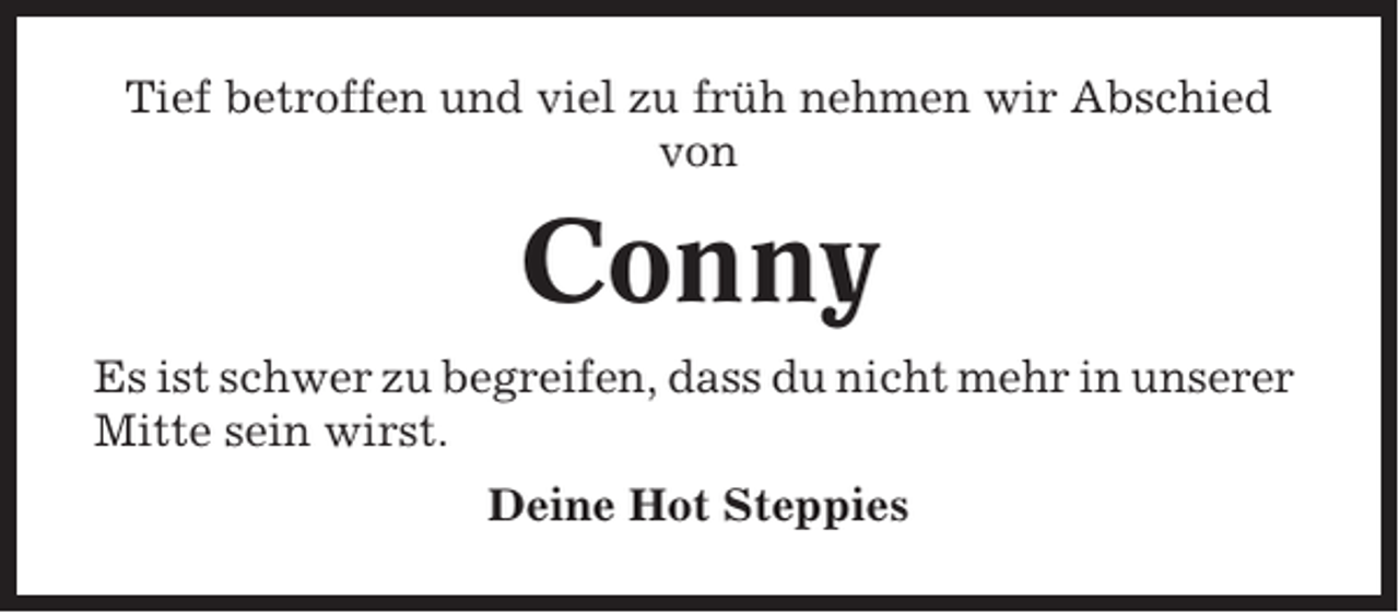 <p>Tief betroffen und viel zu früh nehmen wir Abschied<br />von</p><p>Conny<br />Es ist schwer zu begreifen, dass du nicht mehr in unserer<br />Mitte sein wirst.<br />Deine Hot Steppies</p>