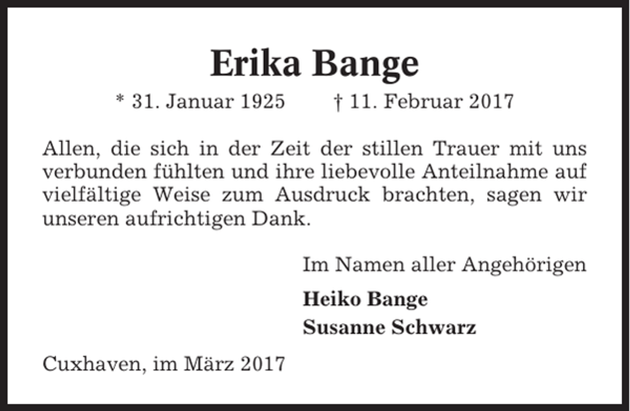 <p>Erika Bange<br />* 31. Januar 1925</p><p>† 11. Februar 2017</p><p>Allen, die sich in der Zeit der stillen Trauer mit uns<br />verbunden fühlten und ihre liebevolle Anteilnahme auf<br />vielfältige Weise zum Ausdruck brachten, sagen wir<br />unseren aufrichtigen Dank.<br />Im Namen aller Angehörigen<br />Heiko Bange<br />Susanne Schwarz<br />Cuxhaven, im März 2017</p>