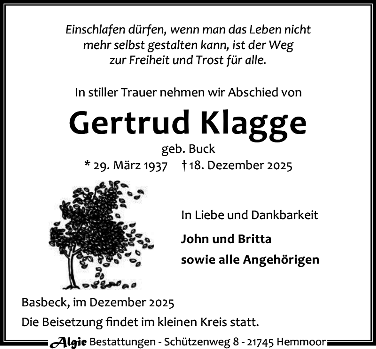 <p>Einschlafen dürfen, wenn man das Leben nicht<br />mehr selbst gestalten kann, ist der Weg<br />zur Freiheit und Trost für alle.<br />In stiller Trauer nehmen wir Abschied von</p><p>Gertrud Klagge<br />geb. Buck<br />* 29. März 1937 † 18. Dezember 2025</p><p>In Liebe und Dankbarkeit<br />John und Britta<br />sowie alle Angehörigen<br />Basbeck, im Dezember 2025<br />Die Beisetzung ﬁndet im kleinen Kreis statt.<br />Algie Bestattungen - Schützenweg 8 - 21745 Hemmoor</p>