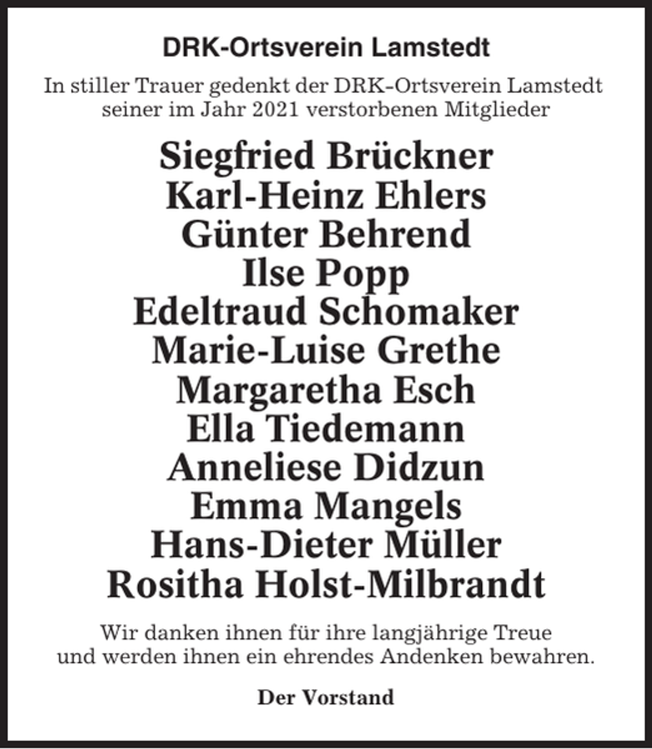 <p>DRK-Ortsverein Lamstedt<br />In stiller Trauer gedenkt der DRK-Ortsverein Lamstedt<br />seiner im Jahr 2021 verstorbenen Mitglieder</p><p>Siegfried Brückner<br />Karl-Heinz Ehlers<br />Günter Behrend<br />Ilse Popp<br />Edeltraud Schomaker<br />Marie-Luise Grethe<br />Margaretha Esch<br />Ella Tiedemann<br />Anneliese Didzun<br />Emma Mangels<br />Hans-Dieter Müller<br />Rositha Holst-Milbrandt<br />Wir danken ihnen für ihre langjährige Treue<br />und werden ihnen ein ehrendes Andenken bewahren.<br />Der Vorstand</p>