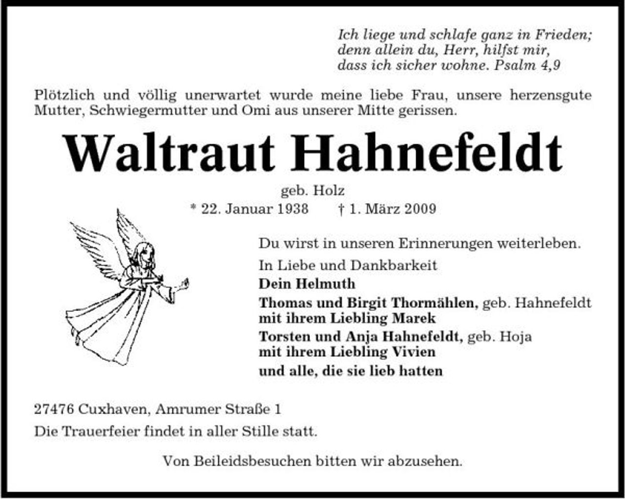 <p>Ich liege und schlafe ganz in Frieden; denn allein du, Herr, hilfst mir, dass ich sicher wohne. Psalm 4,9 Plötzlich und völlig unerwartet wurde meine liebe Frau, unsere herzensgute Mutter, Schwiegermutter und Omi aus unserer Mitte gerissen.</p><p>Waltraut Hahnefeldt<br />geb. Holz * 22. Januar 1938 † 1. März 2009 Du wirst in unseren Erinnerungen weiterleben. In Liebe und Dankbarkeit Dein Helmuth Thomas und Birgit Thormählen, geb. Hahnefeldt mit ihrem Liebling Marek Torsten und Anja Hahnefeldt, geb. Hoja mit ihrem Liebling Vivien und alle, die sie lieb hatten 27476 Cuxhaven, Amrumer Straße 1 Die Trauerfeier findet in aller Stille statt. Von Beileidsbesuchen bitten wir abzusehen.</p>