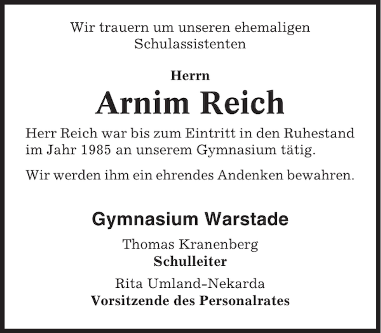 <p>Wir trauern um unseren ehemaligen<br />Schulassistenten<br />Herrn</p><p>Arnim Reich<br />Herr Reich war bis zum Eintritt in den Ruhestand<br />im Jahr 1985 an unserem Gymnasium tätig.<br />Wir werden ihm ein ehrendes Andenken bewahren.</p><p>Gymnasium Warstade<br />Thomas Kranenberg<br />Schulleiter<br />Rita Umland-Nekarda<br />Vorsitzende des Personalrates</p>