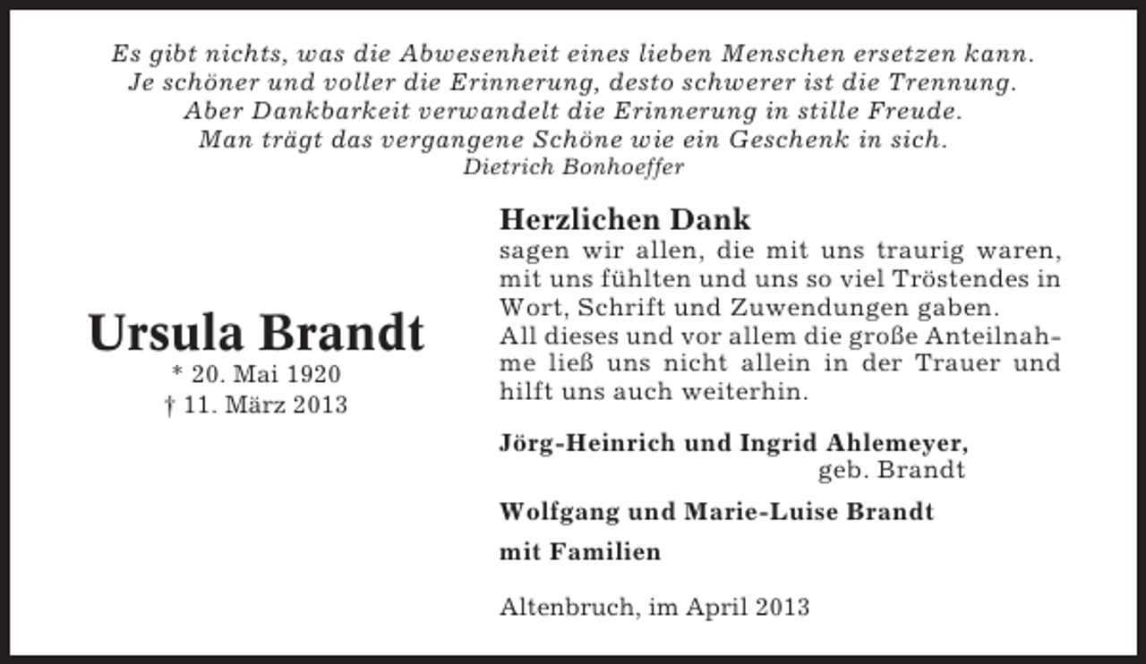 <p>Es gibt nichts, was die Abwesenheit eines lieben Menschen ersetzen kann.<br />Je schöner und voller die Erinnerung, desto schwerer ist die Trennung.<br />Aber Dankbarkeit verwandelt die Erinnerung in stille Freude.<br />Man trägt das vergangene Schöne wie ein Geschenk in sich.<br />Dietrich Bonhoeffer</p><p>Herzlichen Dank</p><p>Ursula Brandt<br />* 20. Mai 1920<br />† 11. März 2013</p><p>sagen wir allen, die mit uns traurig waren,<br />mit uns fühlten und uns so viel Tröstendes in<br />Wort, Schrift und Zuwendungen gaben.<br />All dieses und vor allem die große Anteilnahme ließ uns nicht allein in der Trauer und<br />hilft uns auch weiterhin.<br />Jörg-Heinrich und Ingrid Ahlemeyer,<br />geb. Brandt<br />Wolfgang und Marie-Luise Brandt<br />mit Familien<br />Altenbruch, im April 2013</p>