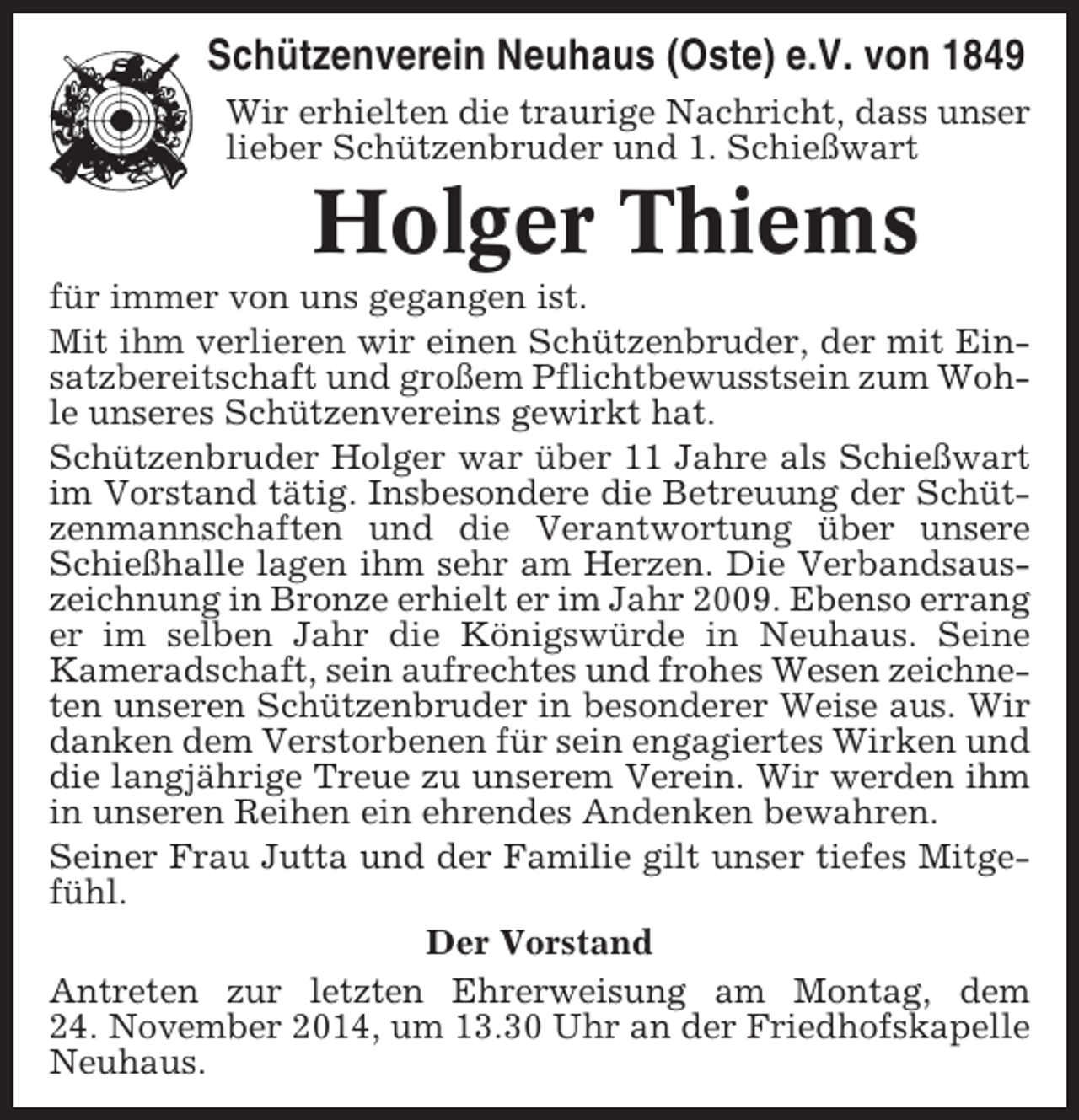 <p>Schützenverein Neuhaus (Oste) e.V. von 1849<br />Wir erhielten die traurige Nachricht, dass unser<br />lieber Schützenbruder und 1. Schießwart</p>
<p>Holger Thiems<br />für immer von uns gegangen ist.<br />Mit ihm verlieren wir einen Schützenbruder, der mit Einsatzbereitschaft und großem Pflichtbewusstsein zum Wohle unseres Schützenvereins gewirkt hat.<br />Schützenbruder Holger war über 11 Jahre als Schießwart<br />im Vorstand tätig. Insbesondere die Betreuung der Schützenmannschaften und die Verantwortung über unsere<br />Schießhalle lagen ihm sehr am Herzen. Die Verbandsauszeichnung in Bronze erhielt er im Jahr 2009. Ebenso errang<br />er im selben Jahr die Königswürde in Neuhaus. Seine<br />Kameradschaft, sein aufrechtes und frohes Wesen zeichneten unseren Schützenbruder in besonderer Weise aus. Wir<br />danken dem Verstorbenen für sein engagiertes Wirken und<br />die langjährige Treue zu unserem Verein. Wir werden ihm<br />in unseren Reihen ein ehrendes Andenken bewahren.<br />Seiner Frau Jutta und der Familie gilt unser tiefes Mitgefühl.<br />Der Vorstand<br />Antreten zur letzten Ehrerweisung am Montag, dem<br />24. November 2014, um 13.30 Uhr an der Friedhofskapelle<br />Neuhaus.</p>