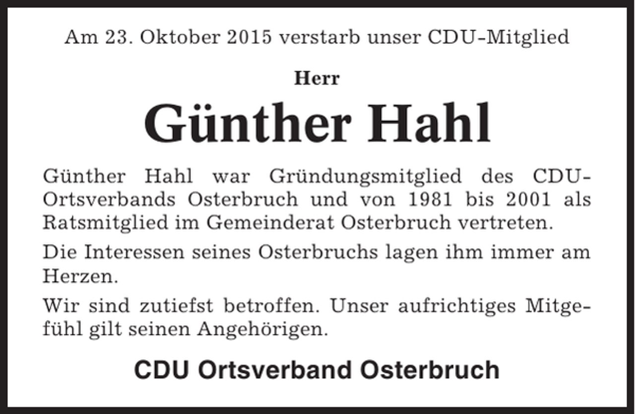 <p>Am 23. Oktober 2015 verstarb unser CDU-Mitglied<br />Herr</p><p>Günther Hahl<br />Günther Hahl war Gründungsmitglied des CDUOrtsverbands Osterbruch und von 1981 bis 2001 als<br />Ratsmitglied im Gemeinderat Osterbruch vertreten.<br />Die Interessen seines Osterbruchs lagen ihm immer am<br />Herzen.<br />Wir sind zutiefst betroffen. Unser aufrichtiges Mitgefühl gilt seinen Angehörigen.</p><p>CDU Ortsverband Osterbruch</p>