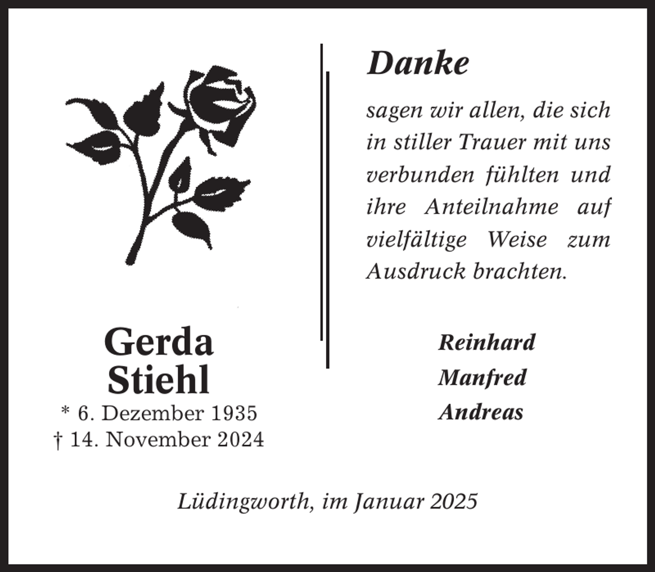 <p>Danke<br />sagen wir allen, die sich<br />in stiller Trauer mit uns<br />verbunden fühlten und<br />ihre Anteilnahme auf<br />vielfältige Weise zum<br />Ausdruck brachten.</p><p>Gerda<br />Stiehl</p><p>Reinhard</p><p>* 6. Dezember 1935<br />† 14. November 2024</p><p>Andreas</p><p>Manfred</p><p>Lüdingworth, im Januar 2025</p>