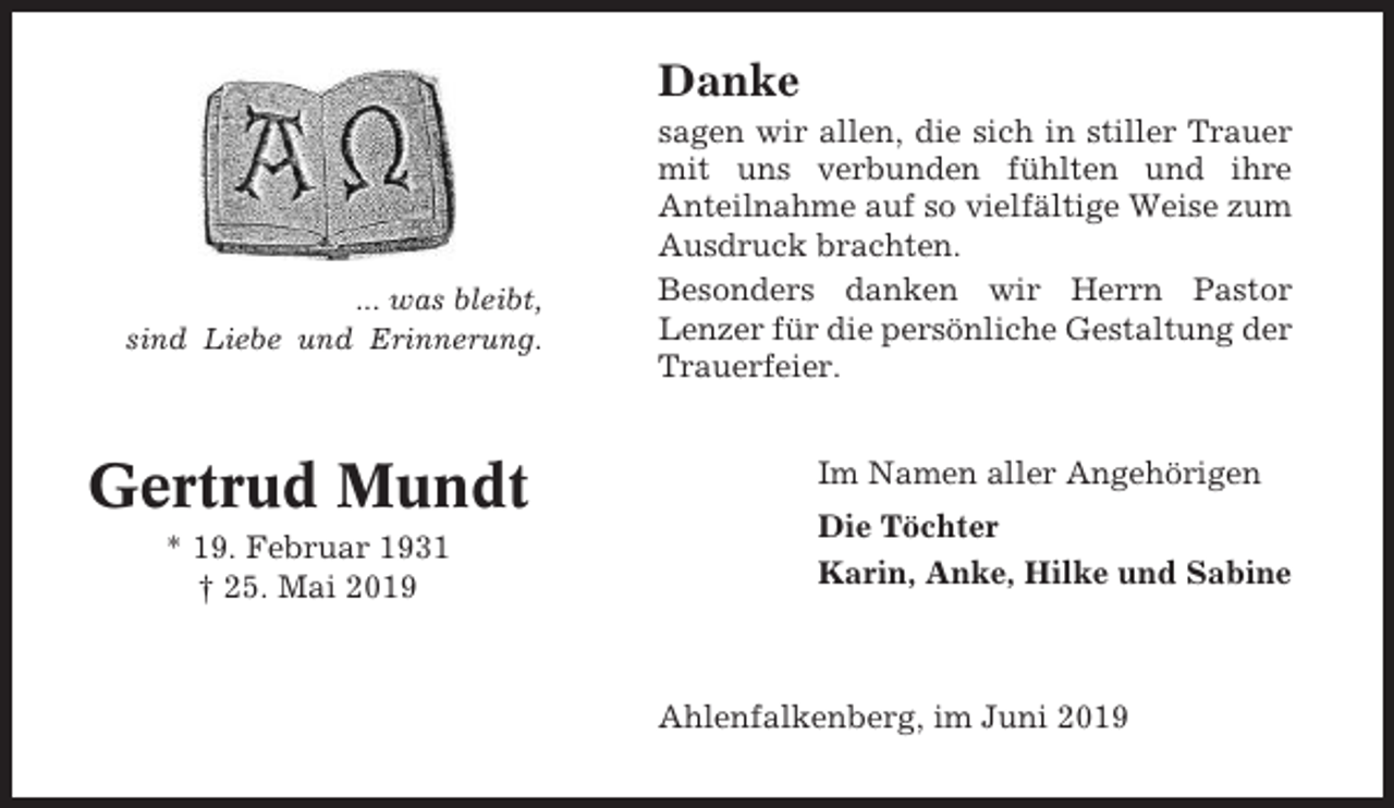 <p>Danke</p><p>... was bleibt,<br />sind Liebe und Erinnerung.</p><p>Gertrud Mundt<br />* 19. Februar 1931<br />† 25. Mai 2019</p><p>sagen wir allen, die sich in stiller Trauer<br />mit uns verbunden fühlten und ihre<br />Anteilnahme auf so vielfältige Weise zum<br />Ausdruck brachten.<br />Besonders danken wir Herrn Pastor<br />Lenzer für die persönliche Gestaltung der<br />Trauerfeier.<br />Im Namen aller Angehörigen<br />Die Töchter<br />Karin, Anke, Hilke und Sabine</p><p>Ahlenfalkenberg, im Juni 2019</p>