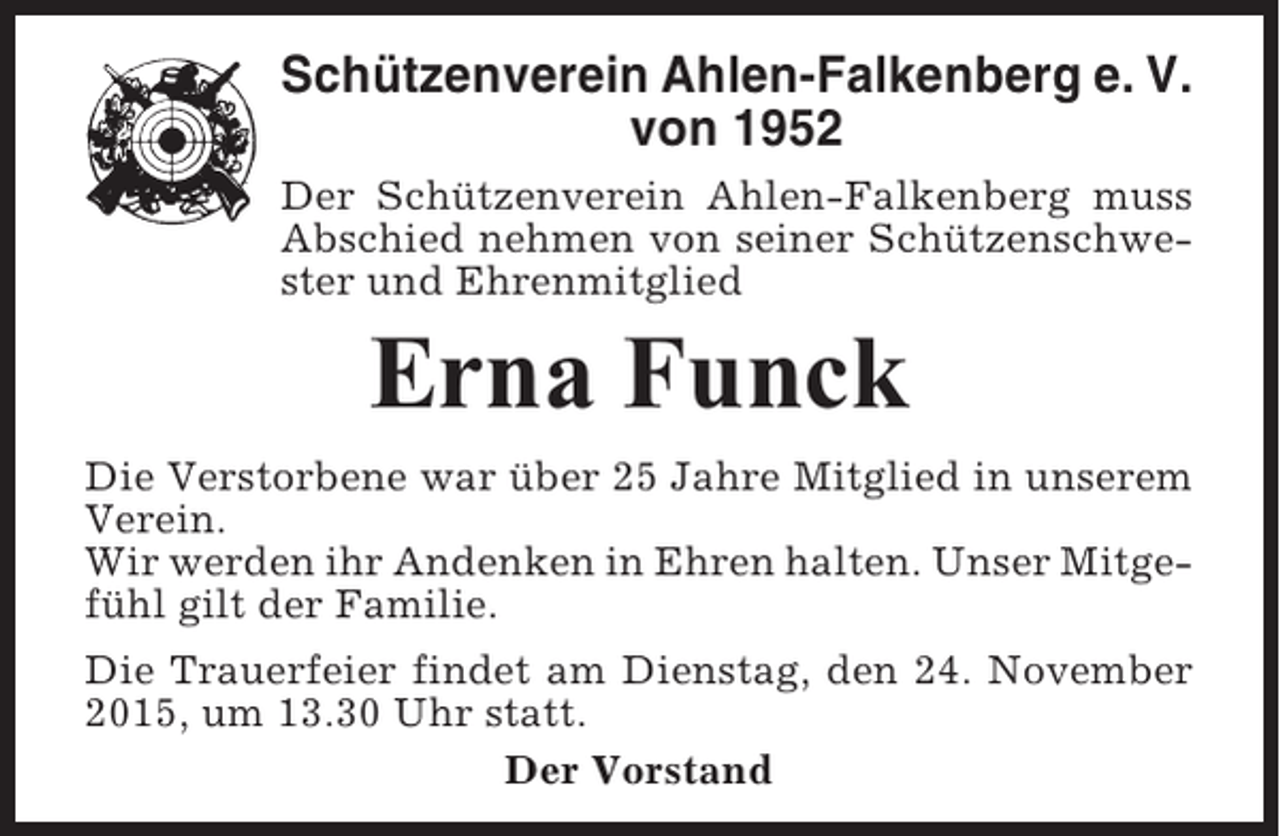 <p>Schützenverein Ahlen-Falkenberg e. V.<br />von 1952<br />Der Schützenverein Ahlen-Falkenberg muss<br />Abschied nehmen von seiner Schützenschwester und Ehrenmitglied</p><p>Erna Funck<br />Die Verstorbene war über 25 Jahre Mitglied in unserem<br />Verein.<br />Wir werden ihr Andenken in Ehren halten. Unser Mitgefühl gilt der Familie.<br />Die Trauerfeier findet am Dienstag, den 24. November<br />2015, um 13.30 Uhr statt.<br />Der Vorstand</p>