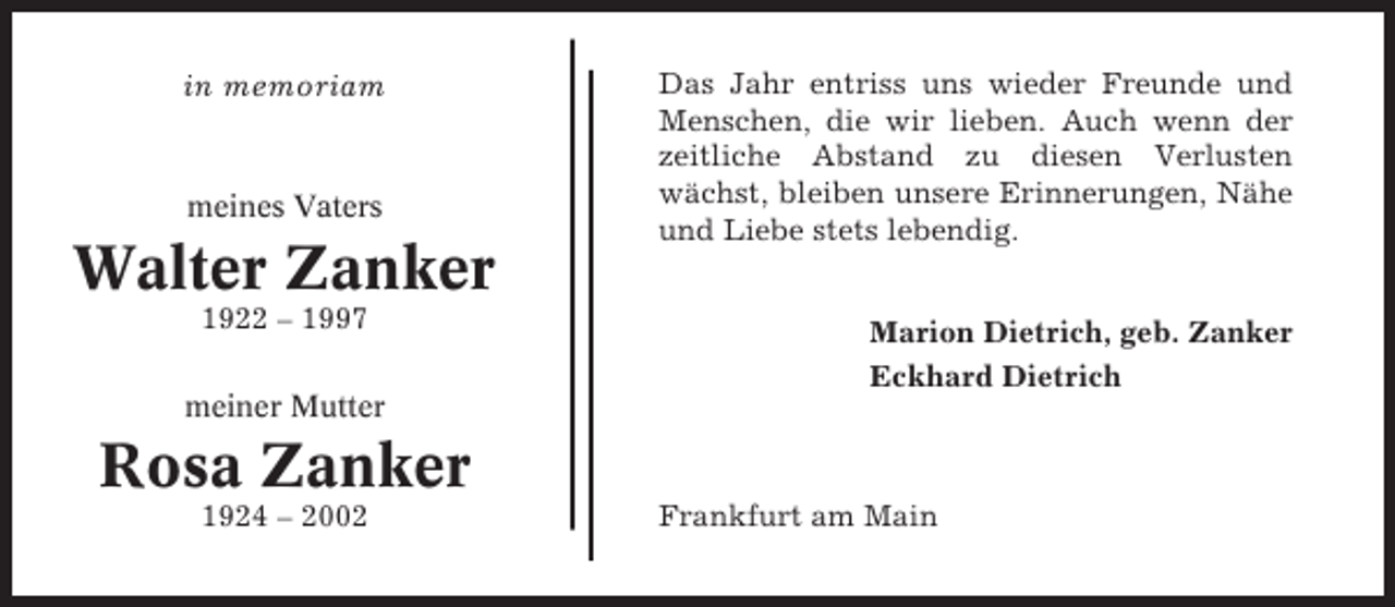 <p>in memoriam</p><p>meines Vaters</p><p>Walter Zanker<br />1922 – 1997<br />meiner Mutter</p><p>Das Jahr entriss uns wieder Freunde und<br />Menschen, die wir lieben. Auch wenn der<br />zeitliche Abstand zu diesen Verlusten<br />wächst, bleiben unsere Erinnerungen, Nähe<br />und Liebe stets lebendig.<br />Marion Dietrich, geb. Zanker<br />Eckhard Dietrich</p><p>Rosa Zanker<br />1924 – 2002</p><p>Frankfurt am Main</p>