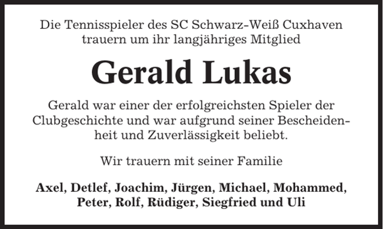 <p>Die Tennisspieler des SC Schwarz-Weiß Cuxhaven<br />trauern um ihr langjähriges Mitglied</p><p>Gerald Lukas<br />Gerald war einer der erfolgreichsten Spieler der<br />Clubgeschichte und war aufgrund seiner Bescheidenheit und Zuverlässigkeit beliebt.<br />Wir trauern mit seiner Familie<br />Axel, Detlef, Joachim, Jürgen, Michael, Mohammed,<br />Peter, Rolf, Rüdiger, Siegfried und Uli</p>