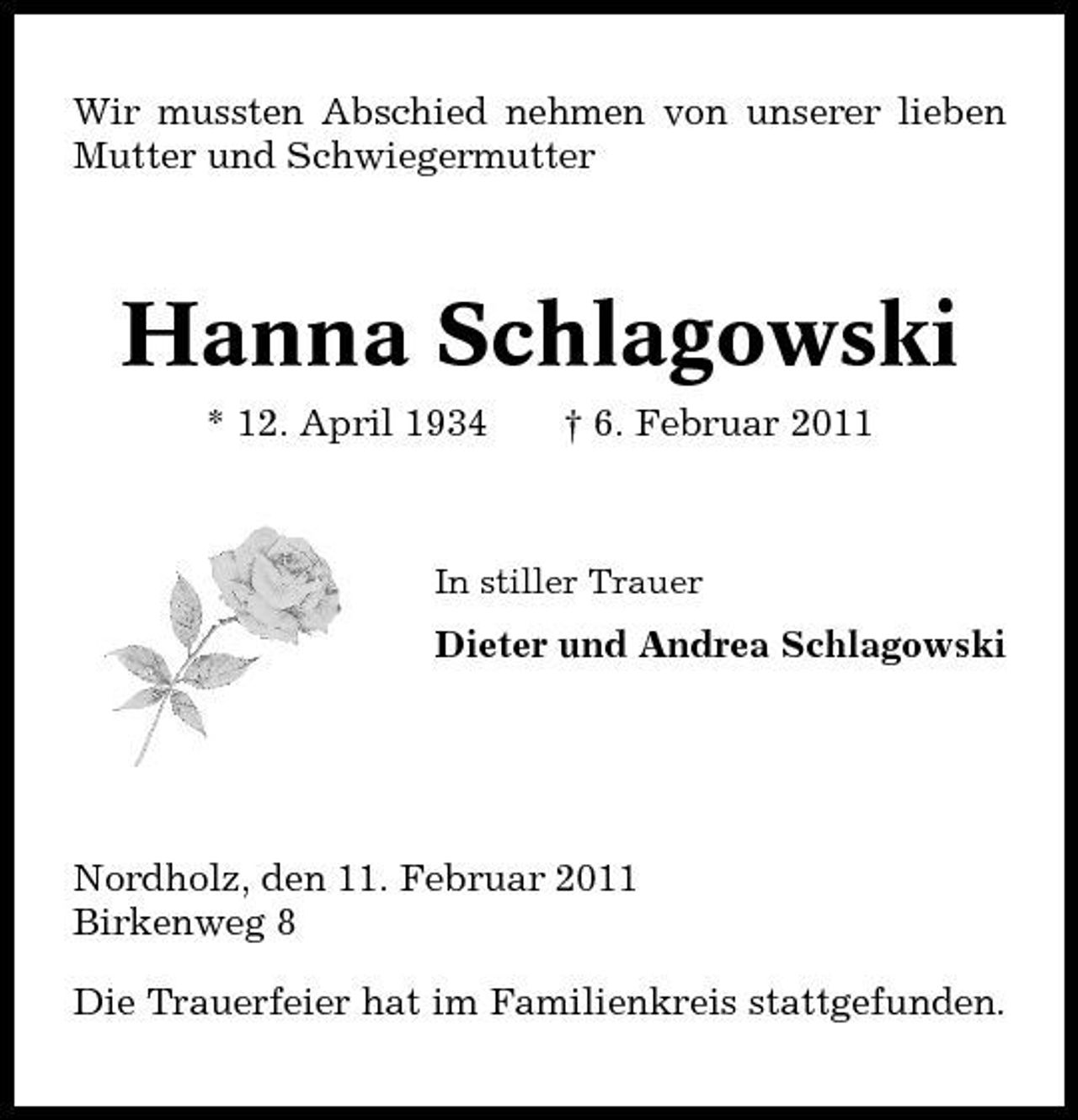 <p>Wir mussten Abschied nehmen von unserer lieben Mutter und Schwiegermutter</p><p>Hanna Schlagowski<br />* 12. April 1934 † 6. Februar 2011<br />In stiller Trauer</p><p>Dieter und Andrea Schlagowski</p><p>Nordholz, den 11. Februar 2011 Birkenweg 8 Die Trauerfeier hat im Familienkreis stattgefunden.</p>