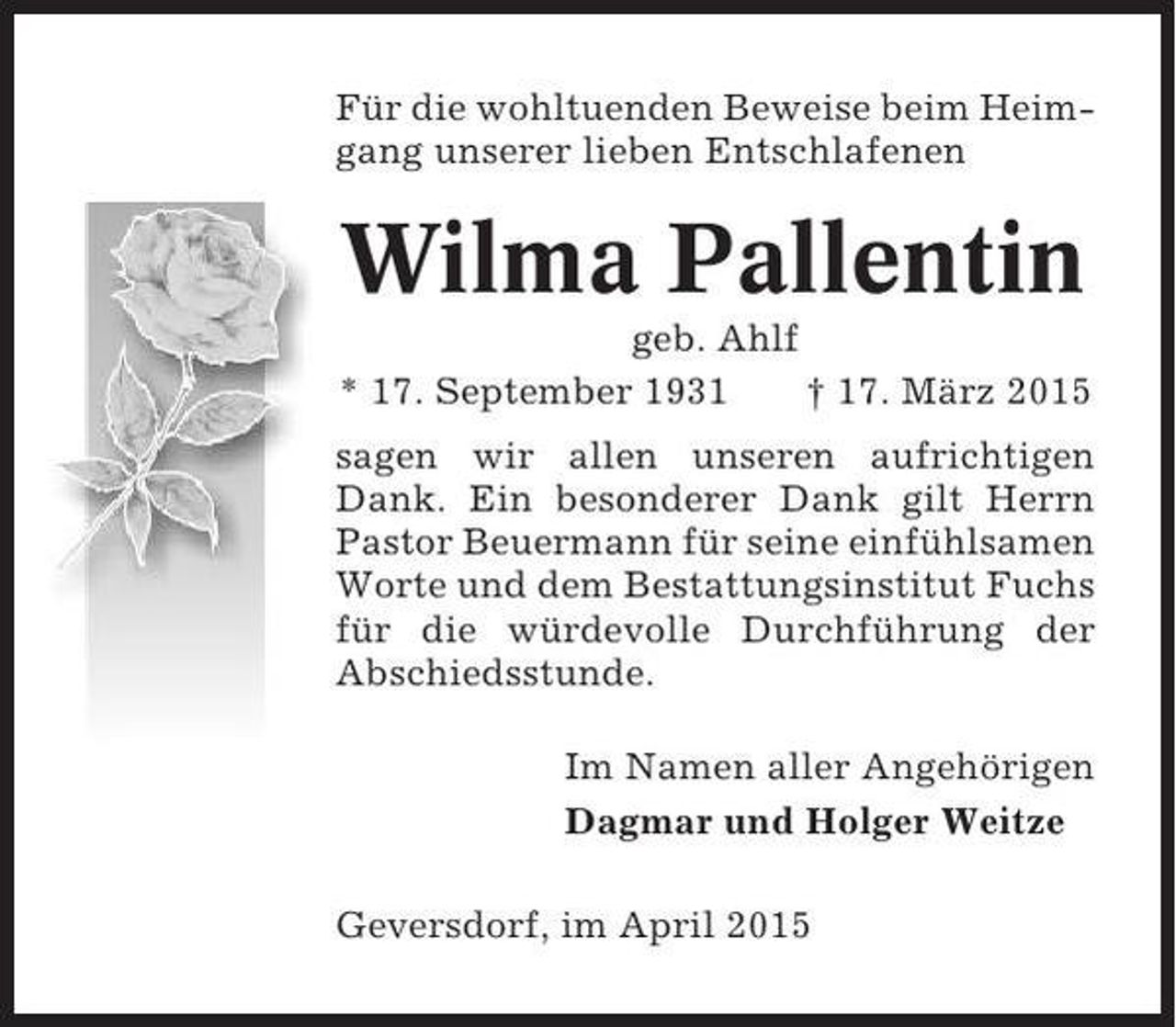 <p>Für die wohltuenden Beweise beim Heimgang unserer lieben Entschlafenen</p><p>Wilma Pallentin<br />geb. Ahlf<br />* 17. September 1931<br />† 17. März 2015<br />sagen wir allen unseren aufrichtigen<br />Dank. Ein besonderer Dank gilt Herrn<br />Pastor Beuermann für seine einfühlsamen<br />Worte und dem Bestattungsinstitut Fuchs<br />für die würdevolle Durchführung der<br />Abschiedsstunde.<br />Im Namen aller Angehörigen<br />Dagmar und Holger Weitze<br />Geversdorf, im April 2015</p>