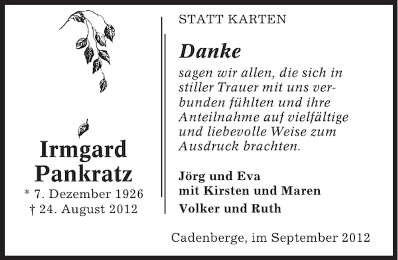 <p>STATT KARTEN</p><p>Danke</p><p>Irmgard<br />Pankratz<br />* 7. Dezember 1926<br />† 24. August 2012</p><p>sagen wir allen, die sich in<br />stiller Trauer mit uns verbunden fühlten und ihre<br />Anteilnahme auf vielfältige<br />und liebevolle Weise zum<br />Ausdruck brachten.<br />Jörg und Eva<br />mit Kirsten und Maren<br />Volker und Ruth<br />Cadenberge, im September 2012</p>