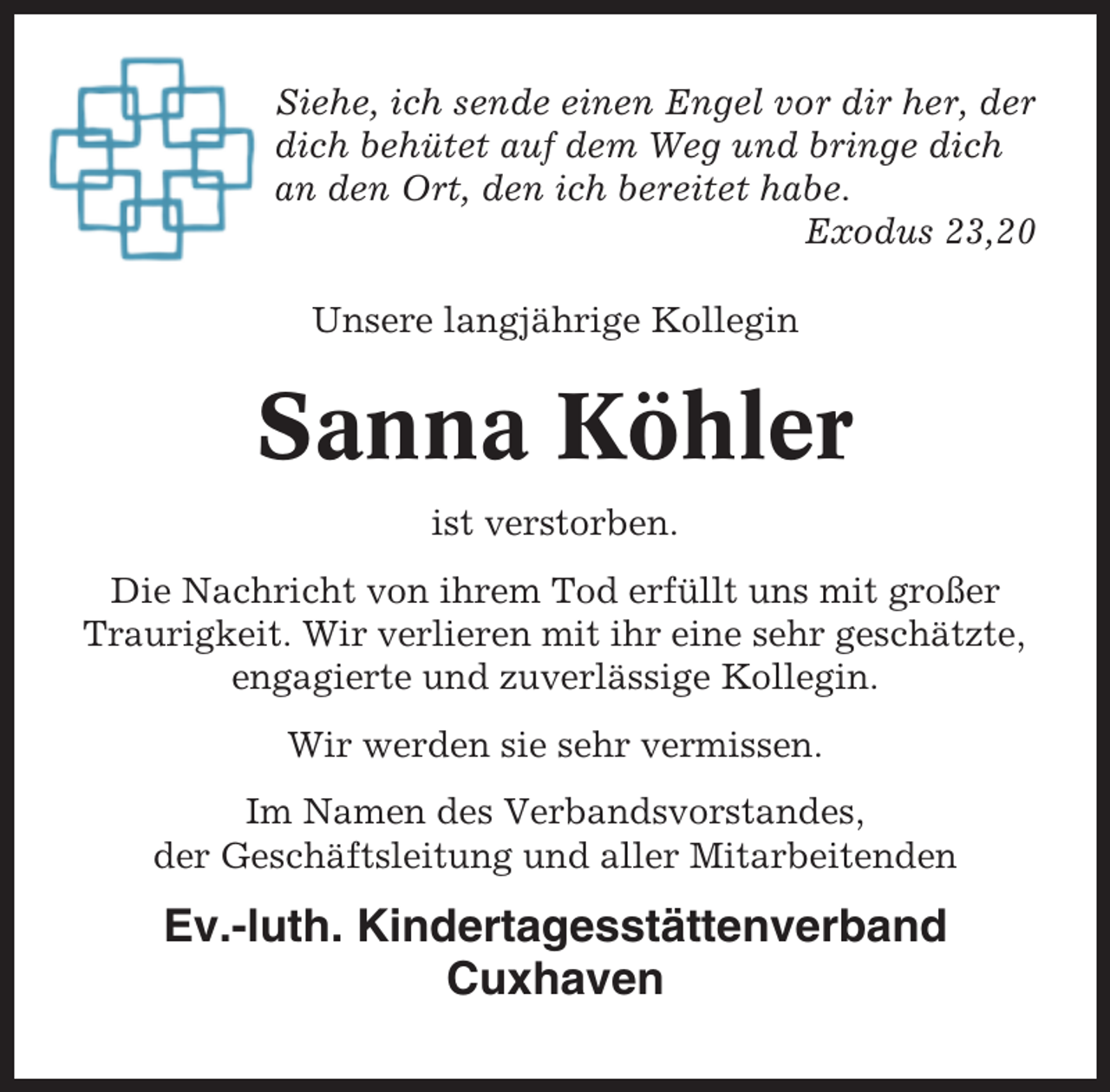 <p>Siehe, ich sende einen Engel vor dir her, der<br />dich behütet auf dem Weg und bringe dich<br />an den Ort, den ich bereitet habe.<br />Exodus 23,20<br />Unsere langjährige Kollegin</p><p>Sanna Köhler<br />ist verstorben.<br />Die Nachricht von ihrem Tod erfüllt uns mit großer<br />Traurigkeit. Wir verlieren mit ihr eine sehr geschätzte,<br />engagierte und zuverlässige Kollegin.<br />Wir werden sie sehr vermissen.<br />Im Namen des Verbandsvorstandes,<br />der Geschäftsleitung und aller Mitarbeitenden</p><p>Ev.-luth. Kindertagesstättenverband<br />Cuxhaven</p>