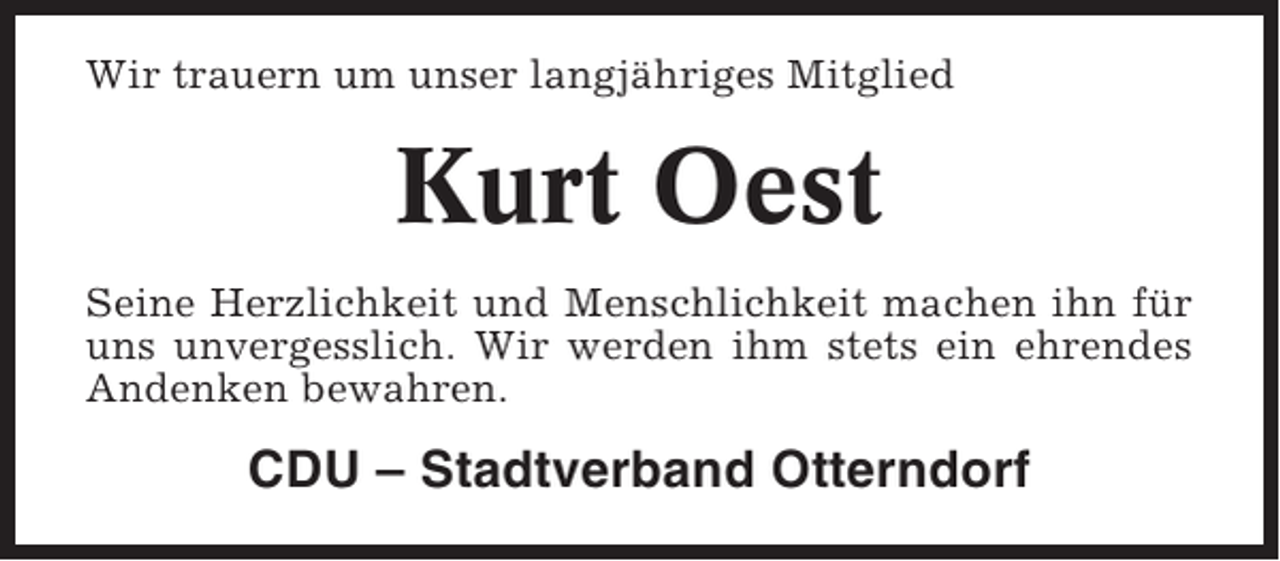 <p>Wir trauern um unser langjähriges Mitglied</p><p>Kurt Oest<br />Seine Herzlichkeit und Menschlichkeit machen ihn für<br />uns unvergesslich. Wir werden ihm stets ein ehrendes<br />Andenken bewahren.</p><p>CDU – Stadtverband Otterndorf</p>