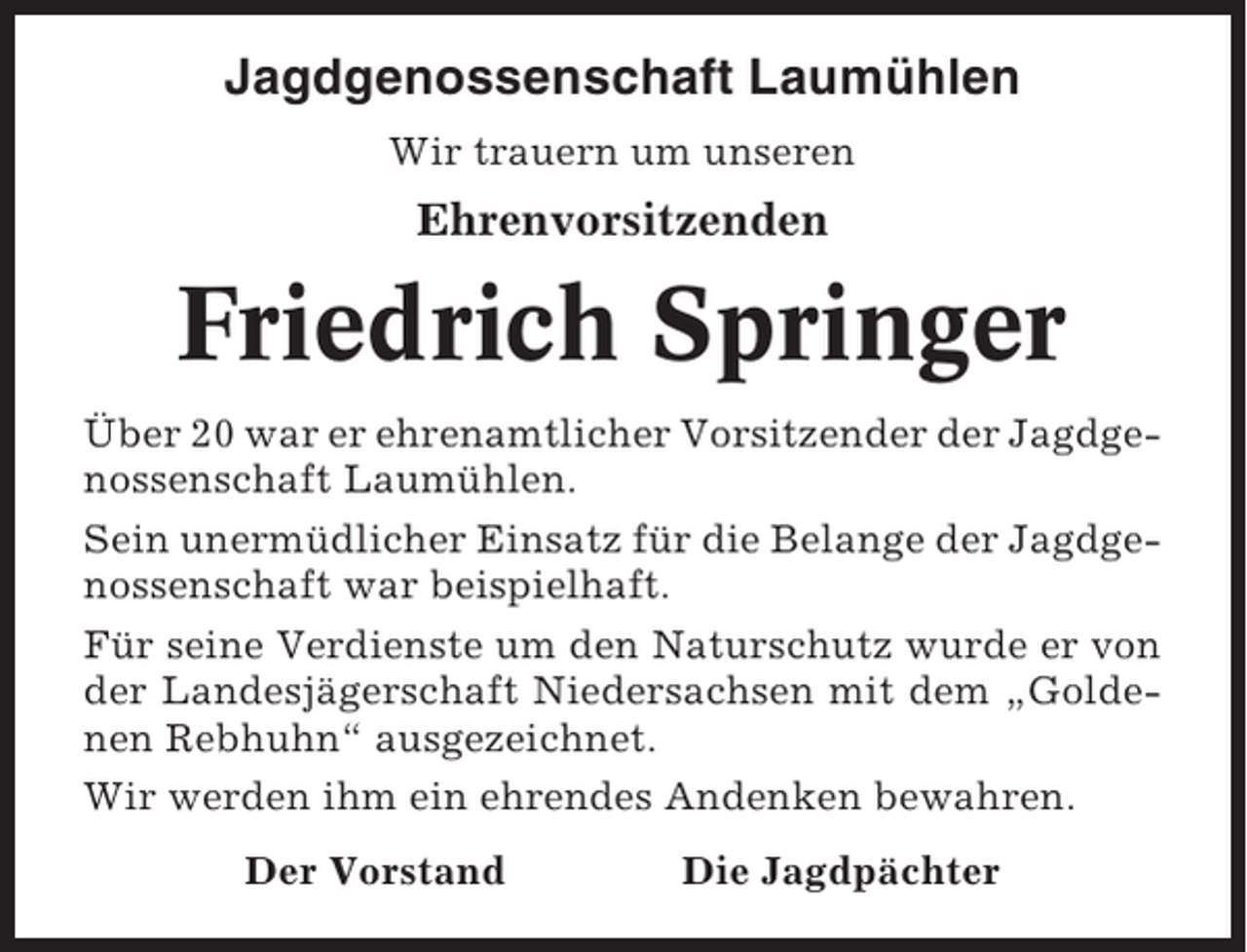 <p>Jagdgenossenschaft Laumühlen<br />Wir trauern um unseren</p><p>Ehrenvorsitzenden</p><p>Friedrich Springer<br />Über 20 war er ehrenamtlicher Vorsitzender der Jagdgenossenschaft Laumühlen.<br />Sein unermüdlicher Einsatz für die Belange der Jagdgenossenschaft war beispielhaft.<br />Für seine Verdienste um den Naturschutz wurde er von<br />der Landesjägerschaft Niedersachsen mit dem „Goldenen Rebhuhn“ ausgezeichnet.<br />Wir werden ihm ein ehrendes Andenken bewahren.<br />Der Vorstand</p><p>Die Jagdpächter</p>