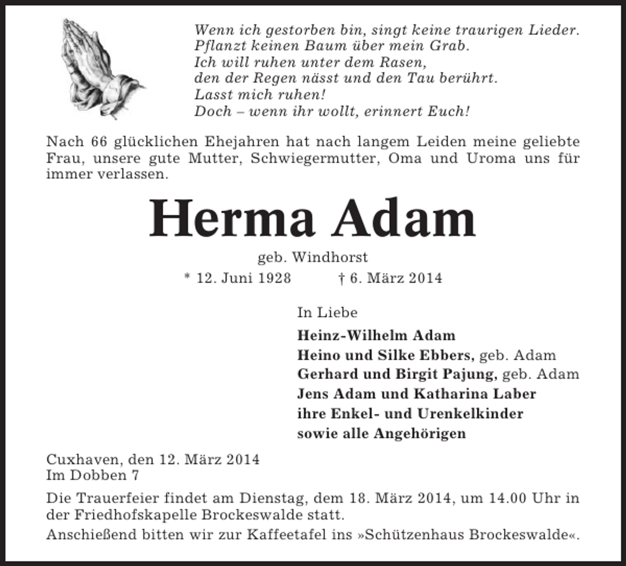 <p>Wenn ich gestorben bin, singt keine traurigen Lieder.<br />Pflanzt keinen Baum über mein Grab.<br />Ich will ruhen unter dem Rasen,<br />den der Regen nässt und den Tau berührt.<br />Lasst mich ruhen!<br />Doch – wenn ihr wollt, erinnert Euch!<br />Nach 66 glücklichen Ehejahren hat nach langem Leiden meine geliebte<br />Frau, unsere gute Mutter, Schwiegermutter, Oma und Uroma uns für<br />immer verlassen.</p><p>Herma Adam<br />geb. Windhorst<br />* 12. Juni 1928<br />† 6. März 2014<br />In Liebe<br />Heinz-Wilhelm Adam<br />Heino und Silke Ebbers, geb. Adam<br />Gerhard und Birgit Pajung, geb. Adam<br />Jens Adam und Katharina Laber<br />ihre Enkel- und Urenkelkinder<br />sowie alle Angehörigen<br />Cuxhaven, den 12. März 2014<br />Im Dobben 7<br />Die Trauerfeier findet am Dienstag, dem 18. März 2014, um 14.00 Uhr in<br />der Friedhofskapelle Brockeswalde statt.<br />Anschießend bitten wir zur Kaffeetafel ins »Schützenhaus Brockeswalde«.</p>