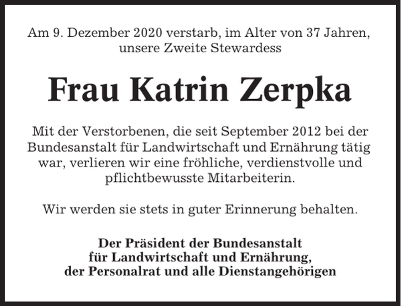 <p>Am 9. Dezember 2020 verstarb, im Alter von 37 Jahren,<br />unsere Zweite Stewardess</p><p>Frau Katrin Zerpka<br />Mit der Verstorbenen, die seit September 2012 bei der<br />Bundesanstalt für Landwirtschaft und Ernährung tätig<br />war, verlieren wir eine fröhliche, verdienstvolle und<br />pflichtbewusste Mitarbeiterin.<br />Wir werden sie stets in guter Erinnerung behalten.<br />Der Präsident der Bundesanstalt<br />für Landwirtschaft und Ernährung,<br />der Personalrat und alle Dienstangehörigen</p>