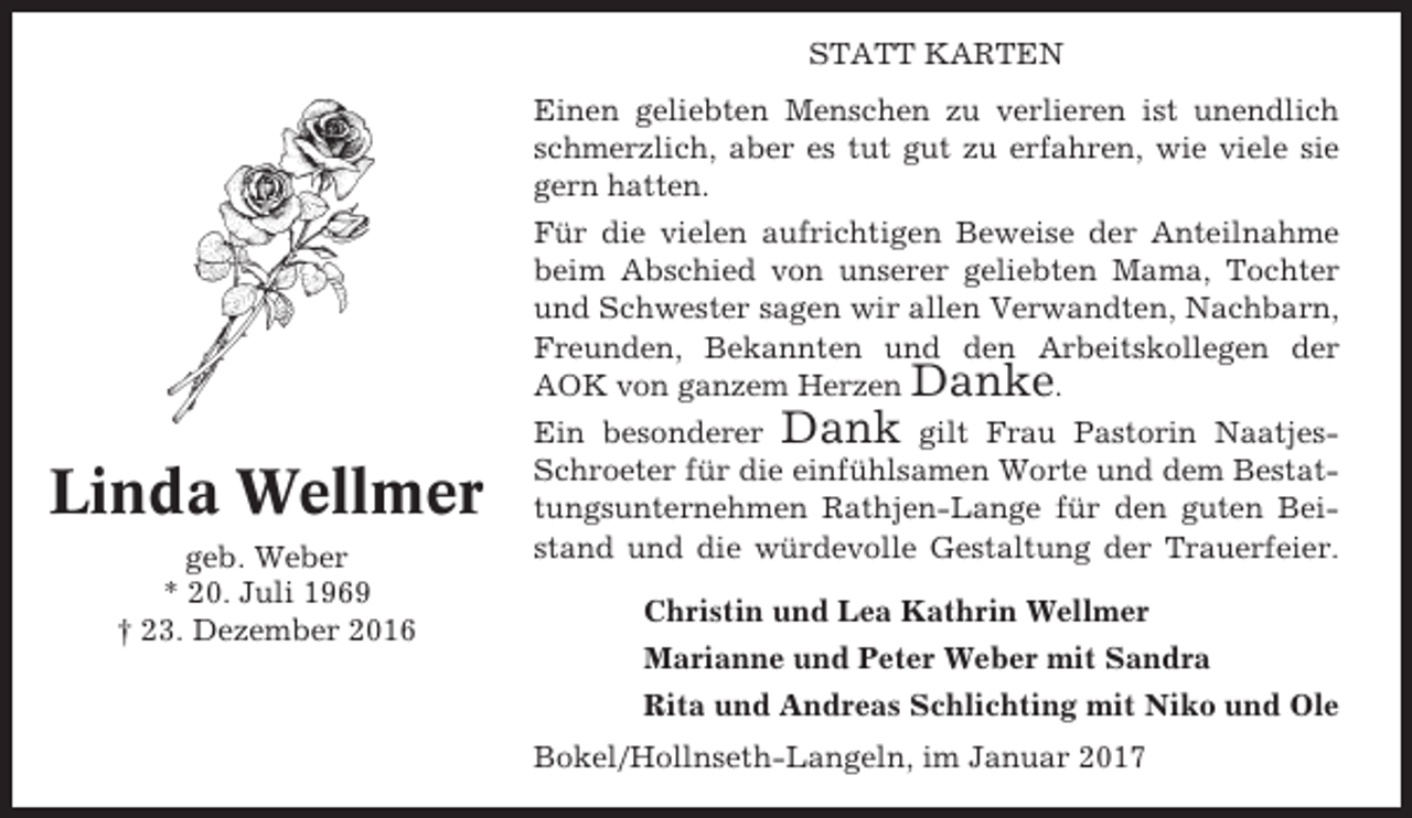 <p>STATT KARTEN</p><p>Linda Wellmer<br />geb. Weber<br />* 20. Juli 1969<br />† 23. Dezember 2016</p><p>Einen geliebten Menschen zu verlieren ist unendlich<br />schmerzlich, aber es tut gut zu erfahren, wie viele sie<br />gern hatten.<br />Für die vielen aufrichtigen Beweise der Anteilnahme<br />beim Abschied von unserer geliebten Mama, Tochter<br />und Schwester sagen wir allen Verwandten, Nachbarn,<br />Freunden, Bekannten und den Arbeitskollegen der<br />AOK von ganzem Herzen Danke.<br />Ein besonderer Dank gilt Frau Pastorin NaatjesSchroeter für die einfühlsamen Worte und dem Bestattungsunternehmen Rathjen-Lange für den guten Beistand und die würdevolle Gestaltung der Trauerfeier.<br />Christin und Lea Kathrin Wellmer<br />Marianne und Peter Weber mit Sandra<br />Rita und Andreas Schlichting mit Niko und Ole<br />Bokel/Hollnseth-Langeln, im Januar 2017</p>