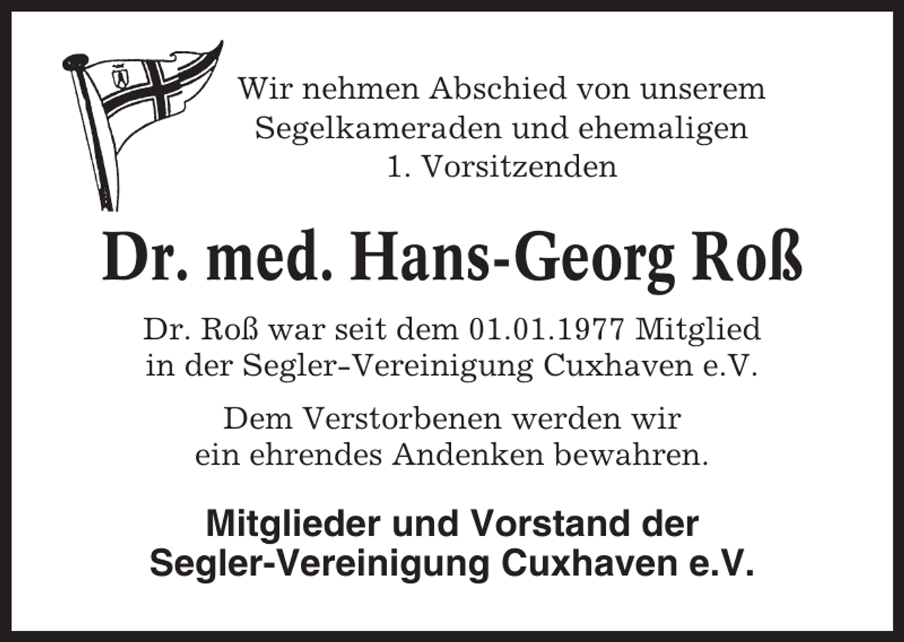<p>Wir nehmen Abschied von unserem<br />Segelkameraden und ehemaligen<br />1. Vorsitzenden</p><p>Dr. med. Hans-Georg Roß<br />Dr. Roß war seit dem 01.01.1977 Mitglied<br />in der Segler-Vereinigung Cuxhaven e.V.<br />Dem Verstorbenen werden wir<br />ein ehrendes Andenken bewahren.</p><p>Mitglieder und Vorstand der<br />Segler-Vereinigung Cuxhaven e.V.</p>