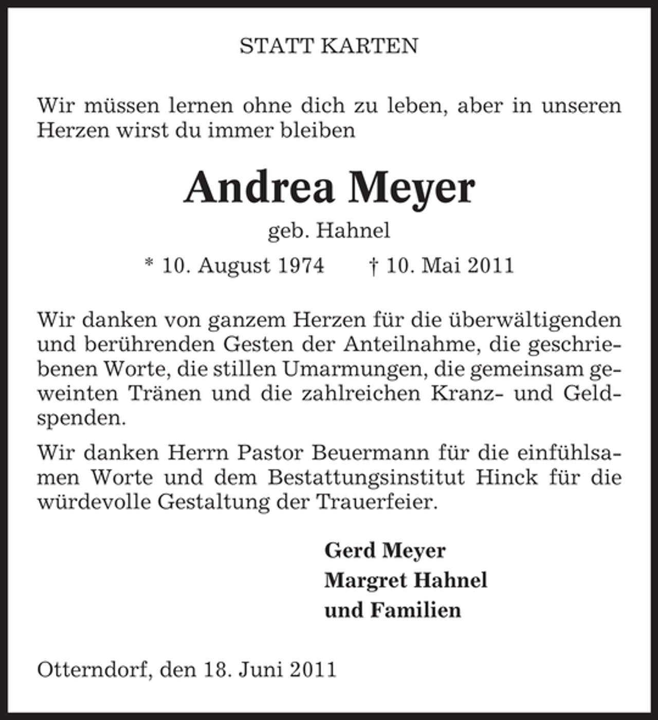 <p>STATT KARTEN Wir müssen lernen ohne dich zu leben, aber in unseren Herzen wirst du immer bleiben</p><p>Andrea Meyer<br />geb. Hahnel * 10. August 1974 † 10. Mai 2011 Wir danken von ganzem Herzen für die überwältigenden und berührenden Gesten der Anteilnahme, die geschriebenen Worte, die stillen Umarmungen, die gemeinsam geweinten Tränen und die zahlreichen Kranz- und Geldspenden. Wir danken Herrn Pastor Beuermann für die einfühlsamen Worte und dem Bestattungsinstitut Hinck für die würdevolle Gestaltung der Trauerfeier. Gerd Meyer Margret Hahnel und Familien Otterndorf, den 18. Juni 2011</p>