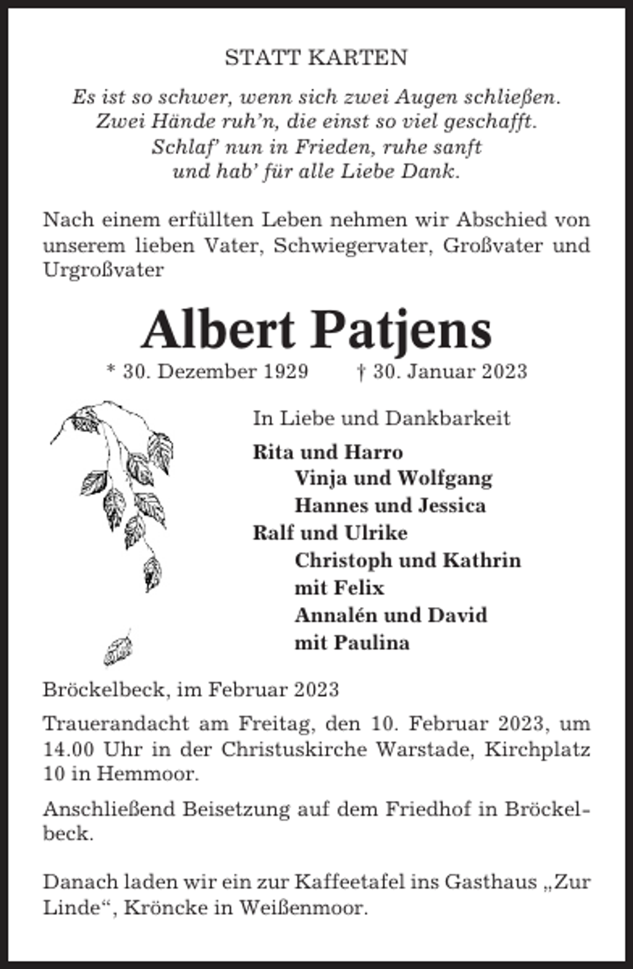 <p>STATT KARTEN<br />Es ist so schwer, wenn sich zwei Augen schließen.<br />Zwei Hände ruh’n, die einst so viel geschafft.<br />Schlaf’ nun in Frieden, ruhe sanft<br />und hab’ für alle Liebe Dank.<br />Nach einem erfüllten Leben nehmen wir Abschied von<br />unserem lieben Vater, Schwiegervater, Großvater und<br />Urgroßvater</p><p>Albert Patjens<br />* 30. Dezember 1929</p><p>† 30. Januar 2023</p><p>In Liebe und Dankbarkeit<br />Rita und Harro<br />Vinja und Wolfgang<br />Hannes und Jessica<br />Ralf und Ulrike<br />Christoph und Kathrin<br />mit Felix<br />Annalén und David<br />mit Paulina<br />Bröckelbeck, im Februar 2023<br />Trauerandacht am Freitag, den 10. Februar 2023, um<br />14.00 Uhr in der Christuskirche Warstade, Kirchplatz<br />10 in Hemmoor.<br />Anschließend Beisetzung auf dem Friedhof in Bröckelbeck.<br />Danach laden wir ein zur Kaffeetafel ins Gasthaus „Zur<br />Linde“, Kröncke in Weißenmoor.</p>