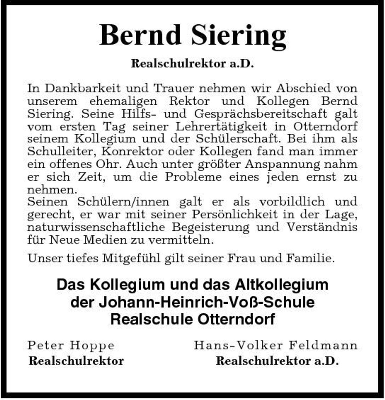 <p>Bernd Siering<br />Realschulrektor a.D. In Dankbarkeit und Trauer nehmen wir Abschied von unserem ehemaligen Rektor und Kollegen Bernd Siering. Seine Hilfs- und Gesprächsbereitschaft galt vom ersten Tag seiner Lehrertätigkeit in Otterndorf seinem Kollegium und der Schülerschaft. Bei ihm als Schulleiter, Konrektor oder Kollegen fand man immer ein offenes Ohr. Auch unter größter Anspannung nahm er sich Zeit, um die Probleme eines jeden ernst zu nehmen. Seinen Schülern/innen galt er als vorbildlich und gerecht, er war mit seiner Persönlichkeit in der Lage, naturwissenschaftliche Begeisterung und Verständnis für Neue Medien zu vermitteln. Unser tiefes Mitgefühl gilt seiner Frau und Familie.</p><p>Das Kollegium und das Altkollegium der Johann-Heinrich-Voß-Schule Realschule Otterndorf<br />Pet er Hopp e Realschulrektor Ha ns-Vo l ke r Fe l dma nn Realschulrektor a.D.</p>