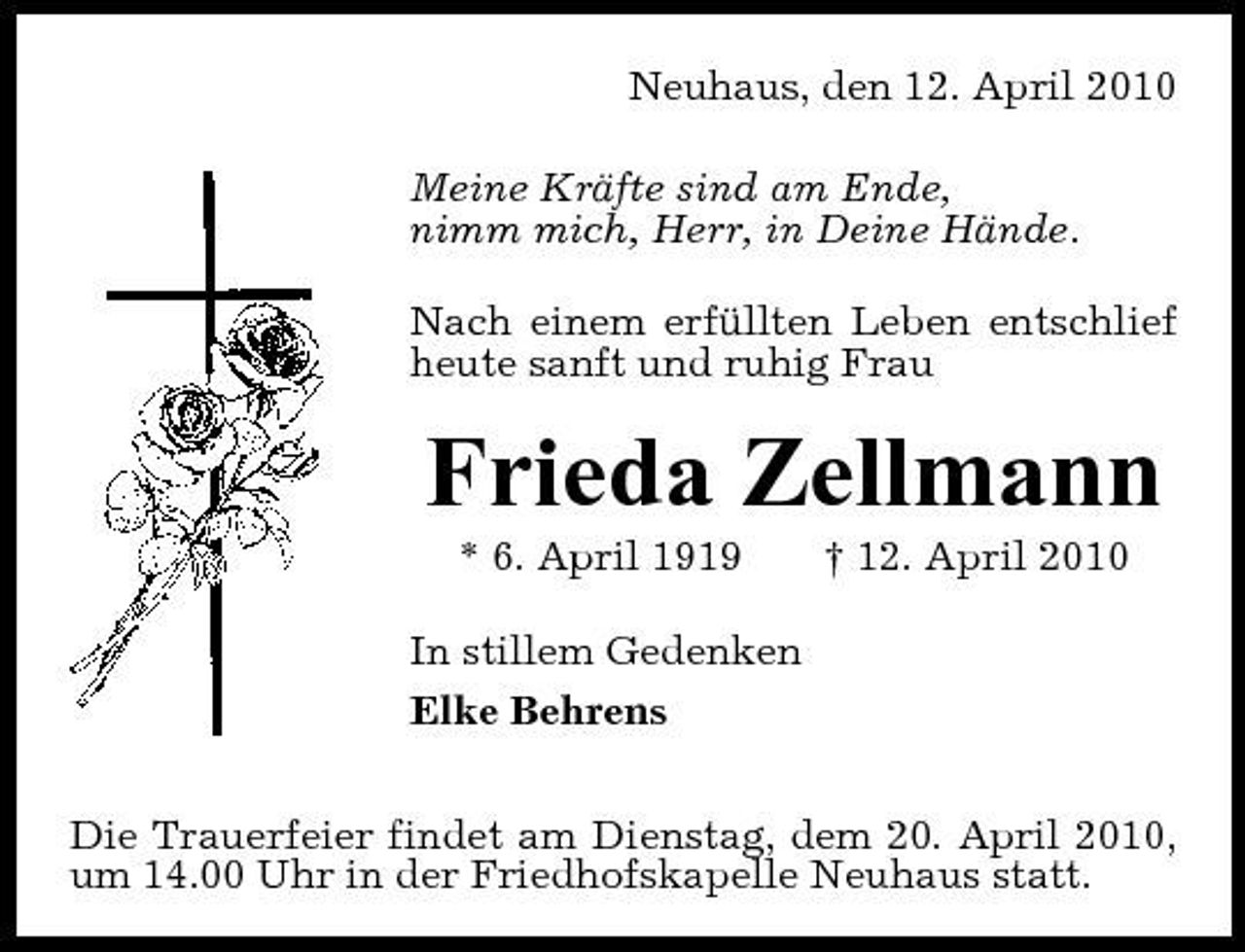<p>Neuhaus, den 12. April 2010 Meine Kräfte sind am Ende, nimm mich, Herr, in Deine Hände. Nach einem erfüllten Leben entschlief heute sanft und ruhig Frau</p><p>Frieda Zellmann<br />* 6. April 1919 In stillem Gedenken Elke Behrens Die Trauerfeier findet am Dienstag, dem 20. April 2010, um 14.00 Uhr in der Friedhofskapelle Neuhaus statt. † 12. April 2010</p>