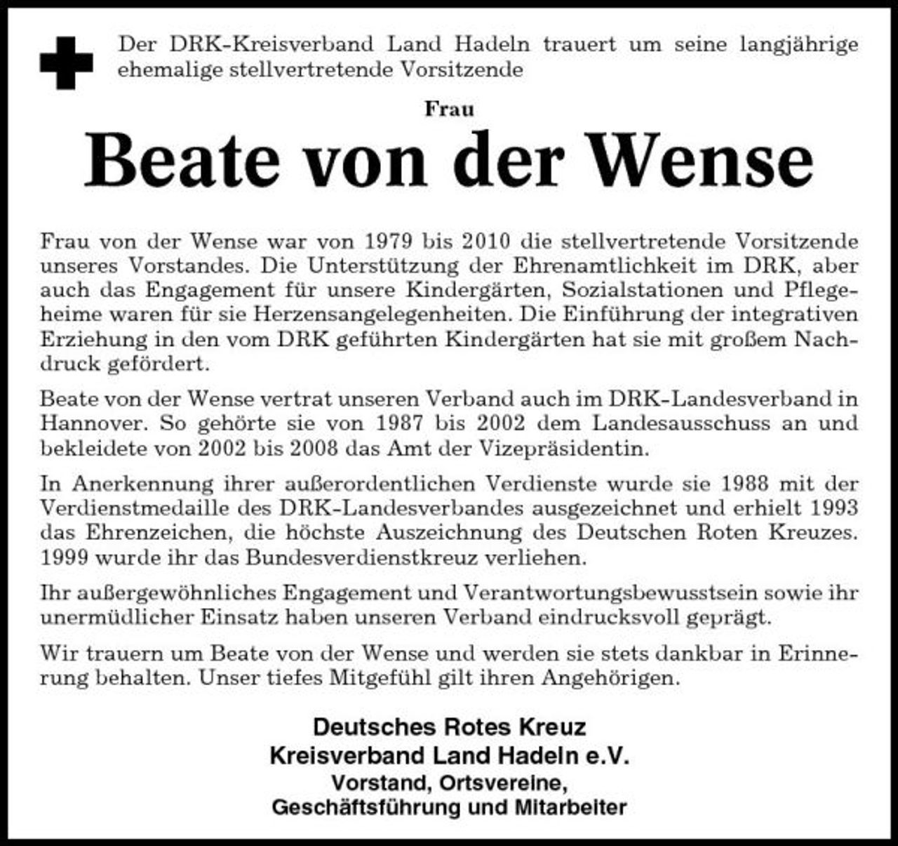 <p>Der DRK-Kreisverband Land Hadeln trauert um seine langjährige ehemalige stellvertretende Vorsitzende Frau</p><p>Beate von der Wense<br />Frau von der Wense war von 1979 bis 2010 die stellvertretende Vorsitzende unseres Vorstandes. Die Unterstützung der Ehrenamtlichkeit im DRK, aber auch das Engagement für unsere Kindergärten, Sozialstationen und Pflegeheime waren für sie Herzensangelegenheiten. Die Einführung der integrativen Erziehung in den vom DRK geführten Kindergärten hat sie mit großem Nachdruck gefördert. Beate von der Wense vertrat unseren Verband auch im DRK-Landesverband in Hannover. So gehörte sie von 1987 bis 2002 dem Landesausschuss an und bekleidete von 2002 bis 2008 das Amt der Vizepräsidentin. In Anerkennung ihrer außerordentlichen Verdienste wurde sie 1988 mit der Verdienstmedaille des DRK-Landesverbandes ausgezeichnet und erhielt 1993 das Ehrenzeichen, die höchste Auszeichnung des Deutschen Roten Kreuzes. 1999 wurde ihr das Bundesverdienstkreuz verliehen. Ihr außergewöhnliches Engagement und Verantwortungsbewusstsein sowie ihr unermüdlicher Einsatz haben unseren Verband eindrucksvoll geprägt. Wir trauern um Beate von der Wense und werden sie stets dankbar in Erinnerung behalten. Unser tiefes Mitgefühl gilt ihren Angehörigen.</p><p>Deutsches Rotes Kreuz Kreisverband Land Hadeln e.V.<br />Vorstand, Ortsvereine, Geschäftsführung und Mitarbeiter</p>