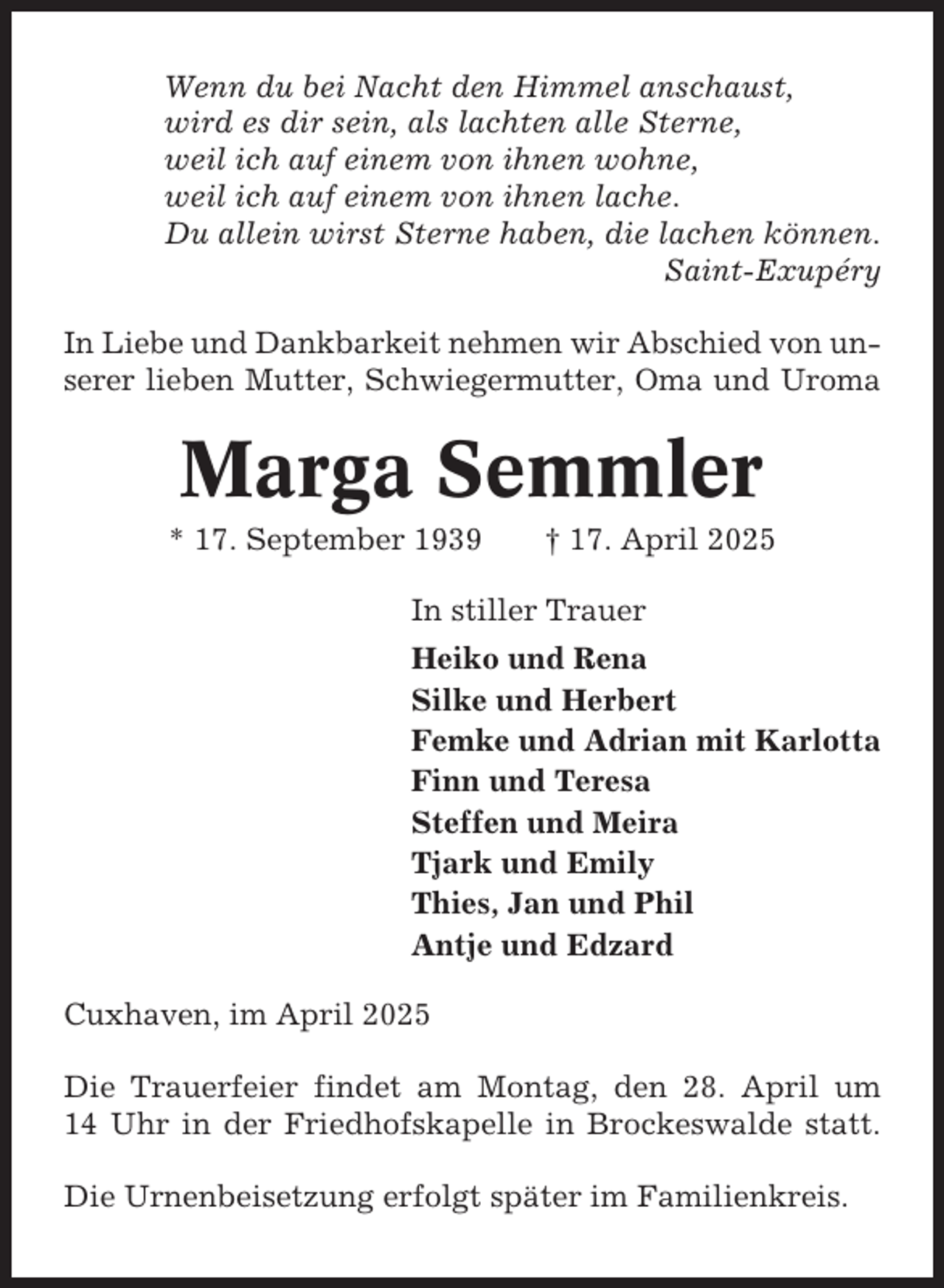 <p>Wenn du bei Nacht den Himmel anschaust,<br />wird es dir sein, als lachten alle Sterne,<br />weil ich auf einem von ihnen wohne,<br />weil ich auf einem von ihnen lache.<br />Du allein wirst Sterne haben, die lachen können.<br />Saint-Exupéry<br />In Liebe und Dankbarkeit nehmen wir Abschied von unserer lieben Mutter, Schwiegermutter, Oma und Uroma</p><p>Marga Semmler<br />* 17. September 1939</p><p>† 17. April 2025</p><p>In stiller Trauer<br />Heiko und Rena<br />Silke und Herbert<br />Femke und Adrian mit Karlotta<br />Finn und Teresa<br />Steffen und Meira<br />Tjark und Emily<br />Thies, Jan und Phil<br />Antje und Edzard<br />Cuxhaven, im April 2025<br />Die Trauerfeier findet am Montag, den 28. April um<br />14 Uhr in der Friedhofskapelle in Brockeswalde statt.<br />Die Urnenbeisetzung erfolgt später im Familienkreis.</p>