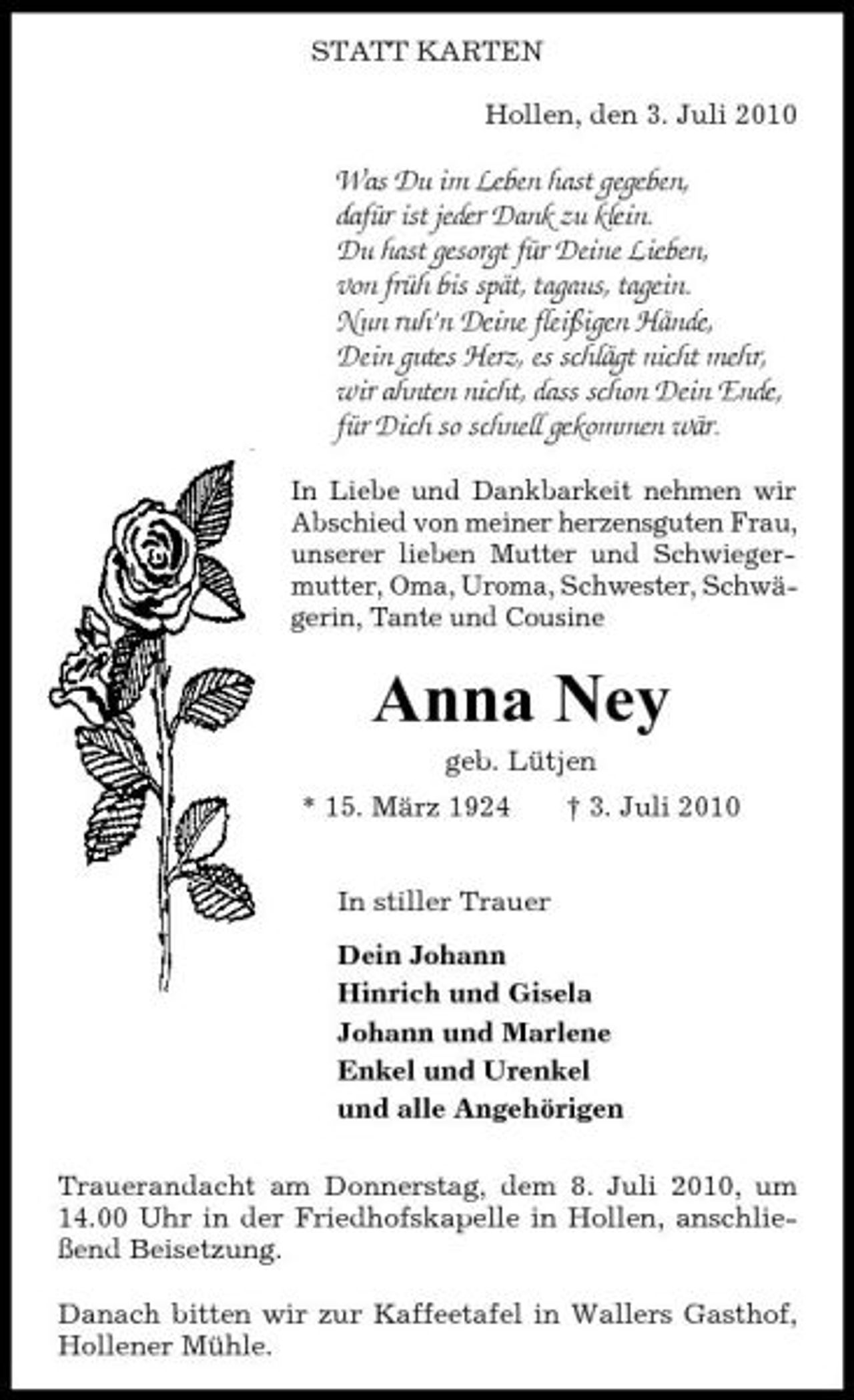 <p>STATT KARTEN Hollen, den 3. Juli 2010</p><p>Was Du im Leben hast gegeben, dafür ist jeder Dank zu klein. Du hast gesorgt für Deine Lieben, von früh bis spät, tagaus, tagein. Nun ruh’n Deine fleißigen Hände, Dein gutes Herz, es schlägt nicht mehr, wir ahnten nicht, dass schon Dein Ende, für Dich so schnell gekommen wär.<br />In Liebe und Dankbarkeit nehmen wir Abschied von meiner herzensguten Frau, unserer lieben Mutter und Schwiegermutter, Oma, Uroma, Schwester, Schwägerin, Tante und Cousine</p><p>Anna Ney<br />geb. Lütjen * 15. März 1924 In stiller Trauer Dein Johann Hinrich und Gisela Johann und Marlene Enkel und Urenkel und alle Angehörigen Trauerandacht am Donnerstag, dem 8. Juli 2010, um 14.00 Uhr in der Friedhofskapelle in Hollen, anschließend Beisetzung. Danach bitten wir zur Kaffeetafel in Wallers Gasthof, Hollener Mühle. † 3. Juli 2010</p>