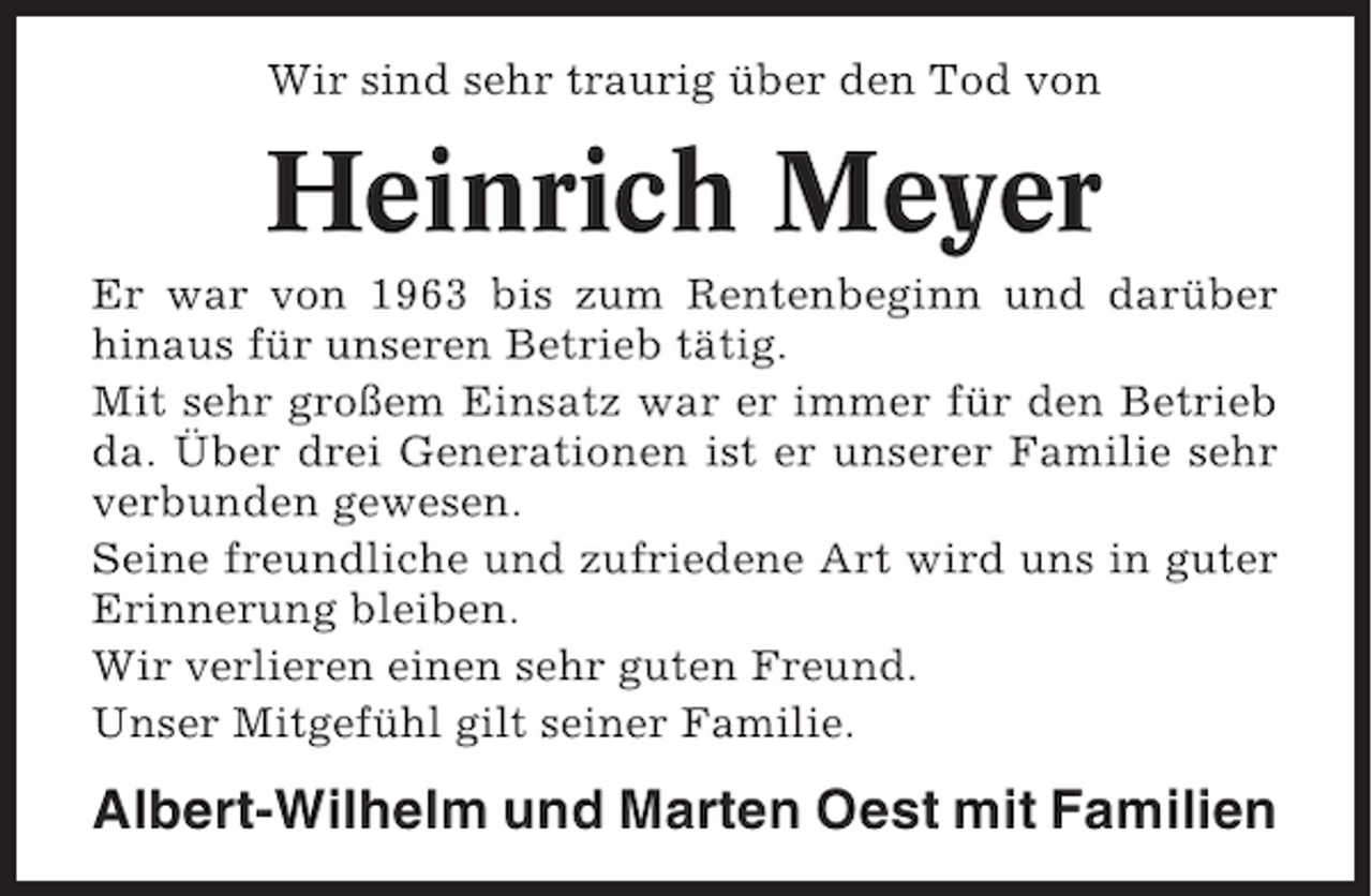 <p>Wir sind sehr traurig über den Tod von</p><p>Heinrich Meyer<br />Er war von 1963 bis zum Rentenbeginn und darüber<br />hinaus für unseren Betrieb tätig.<br />Mit sehr großem Einsatz war er immer für den Betrieb<br />da. Über drei Generationen ist er unserer Familie sehr<br />verbunden gewesen.<br />Seine freundliche und zufriedene Art wird uns in guter<br />Erinnerung bleiben.<br />Wir verlieren einen sehr guten Freund.<br />Unser Mitgefühl gilt seiner Familie.</p><p>Albert-Wilhelm und Marten Oest mit Familien</p>