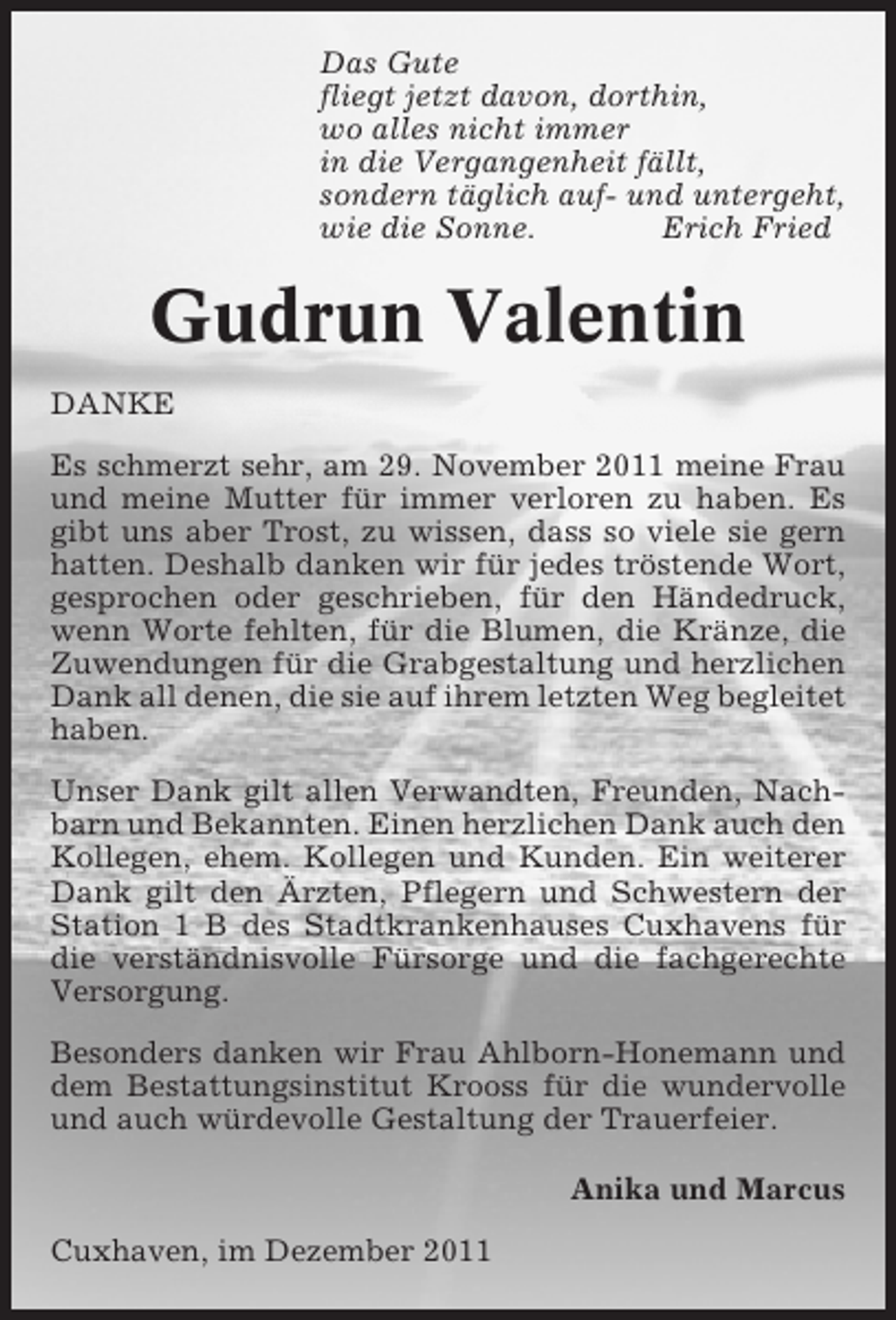 <p>Das Gute<br />fliegt jetzt davon, dorthin,<br />wo alles nicht immer<br />in die Vergangenheit fällt,<br />sondern täglich auf- und untergeht,<br />wie die Sonne.<br />Erich Fried</p><p>Gudrun Valentin<br />DANKE<br />Es schmerzt sehr, am 29. November 2011 meine Frau<br />und meine Mutter für immer verloren zu haben. Es<br />gibt uns aber Trost, zu wissen, dass so viele sie gern<br />hatten. Deshalb danken wir für jedes tröstende Wort,<br />gesprochen oder geschrieben, für den Händedruck,<br />wenn Worte fehlten, für die Blumen, die Kränze, die<br />Zuwendungen für die Grabgestaltung und herzlichen<br />Dank all denen, die sie auf ihrem letzten Weg begleitet<br />haben.<br />Unser Dank gilt allen Verwandten, Freunden, Nachbarn und Bekannten. Einen herzlichen Dank auch den<br />Kollegen, ehem. Kollegen und Kunden. Ein weiterer<br />Dank gilt den Ärzten, Pflegern und Schwestern der<br />Station 1 B des Stadtkrankenhauses Cuxhavens für<br />die verständnisvolle Fürsorge und die fachgerechte<br />Versorgung.<br />Besonders danken wir Frau Ahlborn-Honemann und<br />dem Bestattungsinstitut Krooss für die wundervolle<br />und auch würdevolle Gestaltung der Trauerfeier.<br />Anika und Marcus<br />Cuxhaven, im Dezember 2011</p>