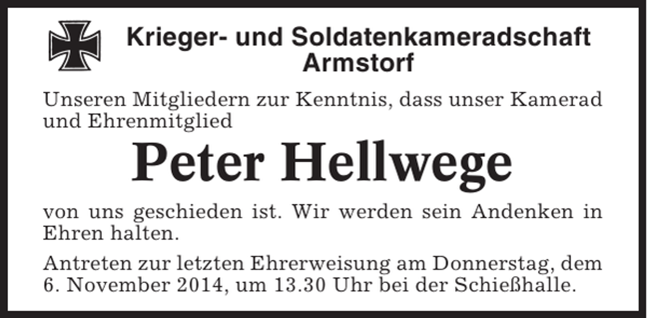 <p>Krieger- und Soldatenkameradschaft<br />Armstorf<br />Unseren Mitgliedern zur Kenntnis, dass unser Kamerad<br />und Ehrenmitglied</p><p>Peter Hellwege<br />von uns geschieden ist. Wir werden sein Andenken in<br />Ehren halten.<br />Antreten zur letzten Ehrerweisung am Donnerstag, dem<br />6. November 2014, um 13.30 Uhr bei der Schießhalle.</p>