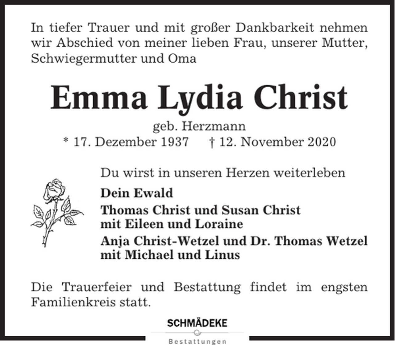 <p>In tiefer Trauer und mit großer Dankbarkeit nehmen<br />wir Abschied von meiner lieben Frau, unserer Mutter,<br />Schwiegermutter und Oma</p><p>Emma Lydia Christ<br />geb. Herzmann<br />* 17. Dezember 1937<br />† 12. November 2020<br />Du wirst in unseren Herzen weiterleben<br />Dein Ewald<br />Thomas Christ und Susan Christ<br />mit Eileen und Loraine<br />Anja Christ-Wetzel und Dr. Thomas Wetzel<br />mit Michael und Linus<br />Die Trauerfeier und Bestattung findet im engsten<br />Familienkreis statt.</p>