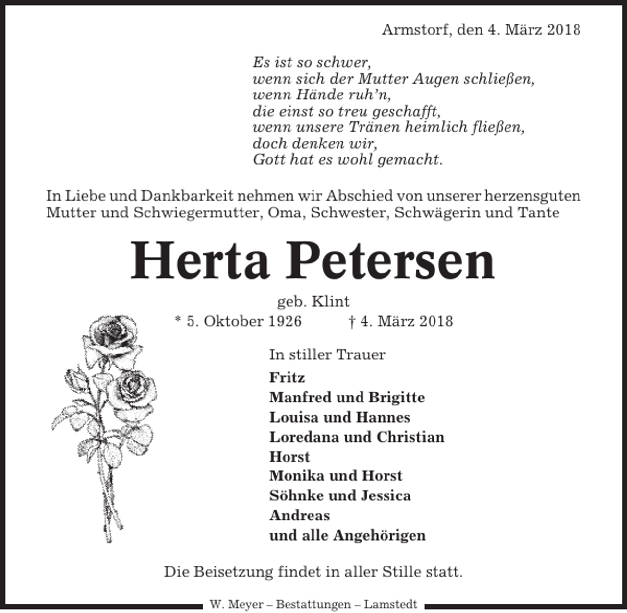 <p>Armstorf, den 4. März 2018<br />Es ist so schwer,<br />wenn sich der Mutter Augen schließen,<br />wenn Hände ruh’n,<br />die einst so treu geschafft,<br />wenn unsere Tränen heimlich fließen,<br />doch denken wir,<br />Gott hat es wohl gemacht.<br />In Liebe und Dankbarkeit nehmen wir Abschied von unserer herzensguten<br />Mutter und Schwiegermutter, Oma, Schwester, Schwägerin und Tante</p><p>Herta Petersen<br />geb. Klint<br />* 5. Oktober 1926<br />† 4. März 2018<br />In stiller Trauer<br />Fritz<br />Manfred und Brigitte<br />Louisa und Hannes<br />Loredana und Christian<br />Horst<br />Monika und Horst<br />Söhnke und Jessica<br />Andreas<br />und alle Angehörigen<br />Die Beisetzung findet in aller Stille statt.<br />W. Meyer – Bestattungen – Lamstedt</p>