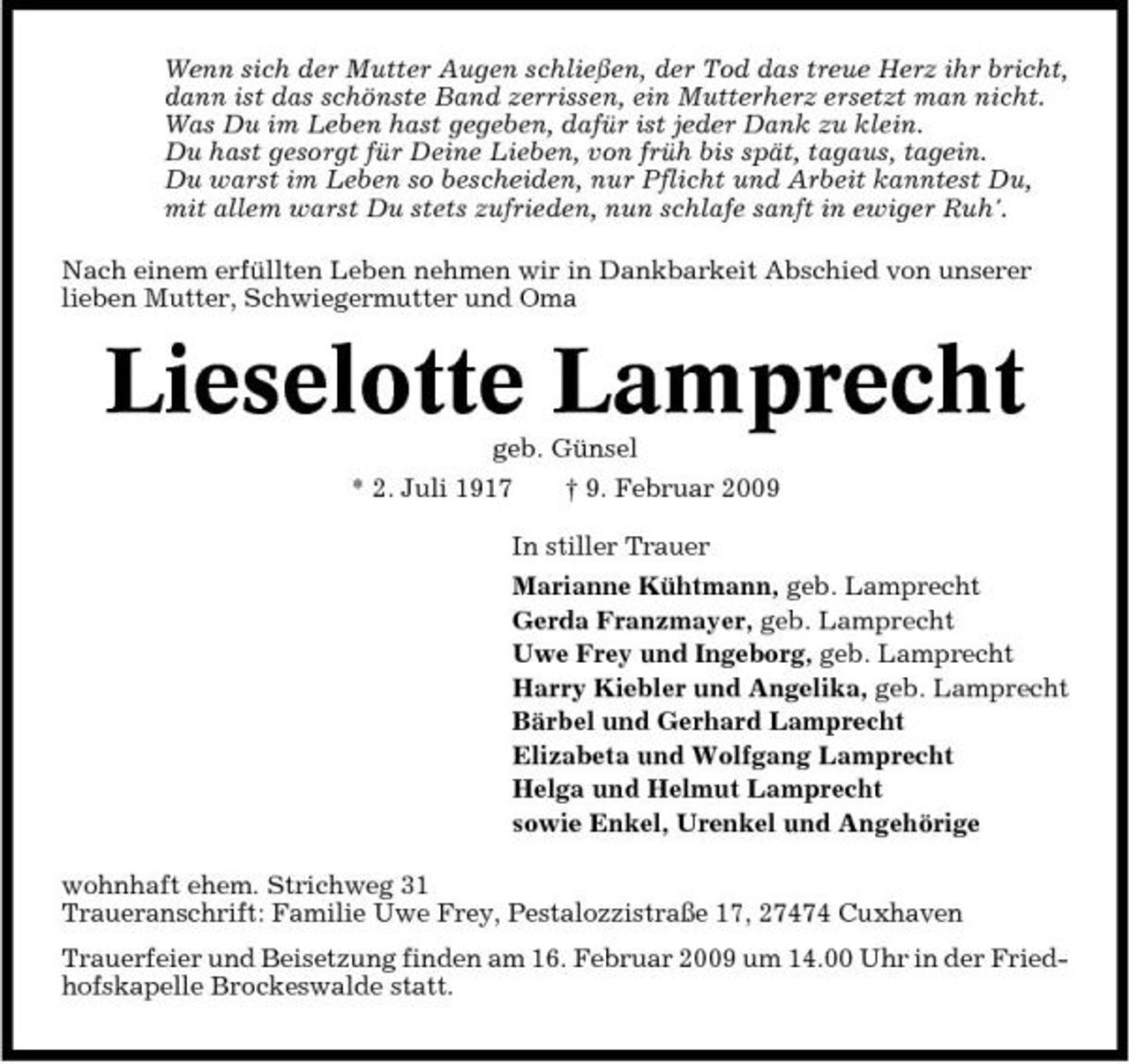 <p>Wenn sich der Mutter Augen schließen, der Tod das treue Herz ihr bricht, dann ist das schönste Band zerrissen, ein Mutterherz ersetzt man nicht. Was Du im Leben hast gegeben, dafür ist jeder Dank zu klein. Du hast gesorgt für Deine Lieben, von früh bis spät, tagaus, tagein. Du warst im Leben so bescheiden, nur Pflicht und Arbeit kanntest Du, mit allem warst Du stets zufrieden, nun schlafe sanft in ewiger Ruh'. Nach einem erfüllten Leben nehmen wir in Dankbarkeit Abschied von unserer lieben Mutter, Schwiegermutter und Oma</p><p>Lieselotte Lamprecht<br />geb. Günsel * 2. Juli 1917 † 9. Februar 2009 In stiller Trauer Marianne Kühtmann, geb. Lamprecht Gerda Franzmayer, geb. Lamprecht Uwe Frey und Ingeborg, geb. Lamprecht Harry Kiebler und Angelika, geb. Lamprecht Bärbel und Gerhard Lamprecht Elizabeta und Wolfgang Lamprecht Helga und Helmut Lamprecht sowie Enkel, Urenkel und Angehörige wohnhaft ehem. Strichweg 31 Traueranschrift: Familie Uwe Frey, Pestalozzistraße 17, 27474 Cuxhaven Trauerfeier und Beisetzung finden am 16. Februar 2009 um 14.00 Uhr in der Friedhofskapelle Brockeswalde statt.</p>