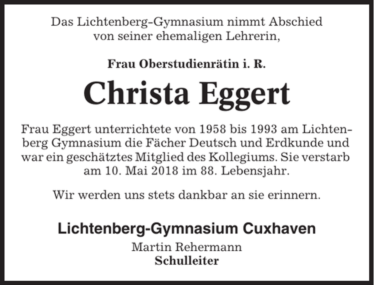 <p>Das Lichtenberg-Gymnasium nimmt Abschied<br />von seiner ehemaligen Lehrerin,<br />Frau Oberstudienrätin i. R.</p><p>Christa Eggert<br />Frau Eggert unterrichtete von 1958 bis 1993 am Lichtenberg Gymnasium die Fächer Deutsch und Erdkunde und<br />war ein geschätztes Mitglied des Kollegiums. Sie verstarb<br />am 10. Mai 2018 im 88. Lebensjahr.<br />Wir werden uns stets dankbar an sie erinnern.</p><p>Lichtenberg-Gymnasium Cuxhaven<br />Martin Rehermann<br />Schulleiter</p>