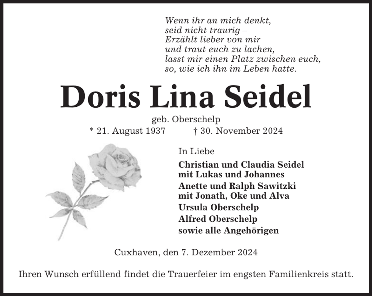 <p>Wenn ihr an mich denkt,<br />seid nicht traurig –<br />Erzählt lieber von mir<br />und traut euch zu lachen,<br />lasst mir einen Platz zwischen euch,<br />so, wie ich ihn im Leben hatte.</p><p>Doris Lina Seidel<br />geb. Oberschelp<br />* 21. August 1937<br />† 30. November 2024<br />In Liebe<br />Christian und Claudia Seidel<br />mit Lukas und Johannes<br />Anette und Ralph Sawitzki<br />mit Jonath, Oke und Alva<br />Ursula Oberschelp<br />Alfred Oberschelp<br />sowie alle Angehörigen<br />Cuxhaven, den 7. Dezember 2024<br />Ihren Wunsch erfüllend findet die Trauerfeier im engsten Familienkreis statt.</p>