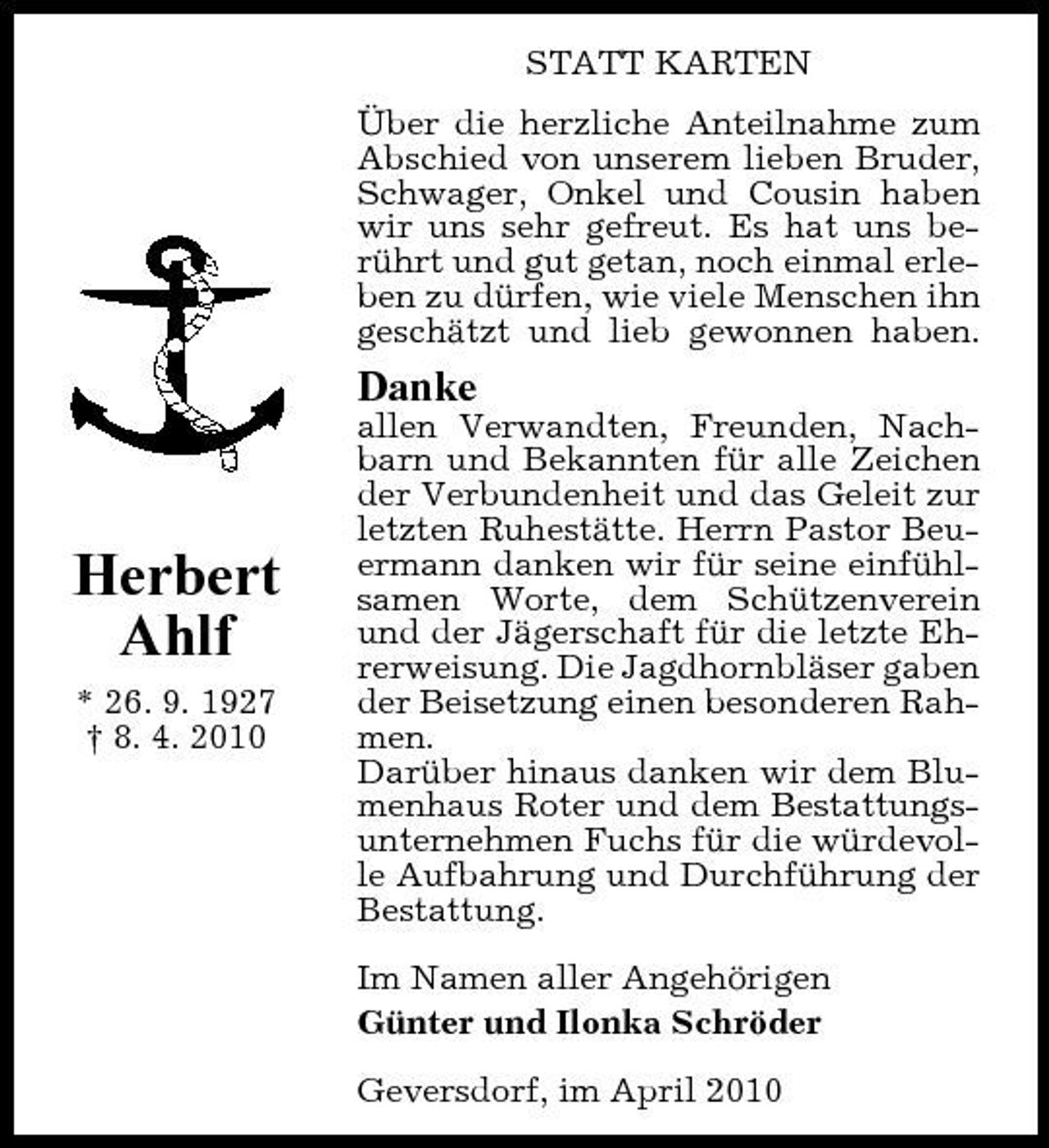 <p>STATT KARTEN Über die herzliche Anteilnahme zum Abschied von unserem lieben Bruder, Schwager, Onkel und Cousin haben wir uns sehr gefreut. Es hat uns berührt und gut getan, noch einmal erleben zu dürfen, wie viele Menschen ihn geschätzt und lieb gewonnen haben.</p><p>Danke<br />allen Verwandten, Freunden, Nachbarn und Bekannten für alle Zeichen der Verbundenheit und das Geleit zur letzten Ruhestätte. Herrn Pastor Beuermann danken wir für seine einfühlsamen Worte, dem Schützenverein und der Jägerschaft für die letzte Ehrerweisung. Die Jagdhornbläser gaben der Beisetzung einen besonderen Rahmen. Darüber hinaus danken wir dem Blumenhaus Roter und dem Bestattungsunternehmen Fuchs für die würdevolle Aufbahrung und Durchführung der Bestattung. Im Namen aller Angehörigen Günter und Ilonka Schröder Geversdorf, im April 2010</p><p>Herbert Ahlf<br />* 26. 9. 1927 † 8. 4. 2010</p>