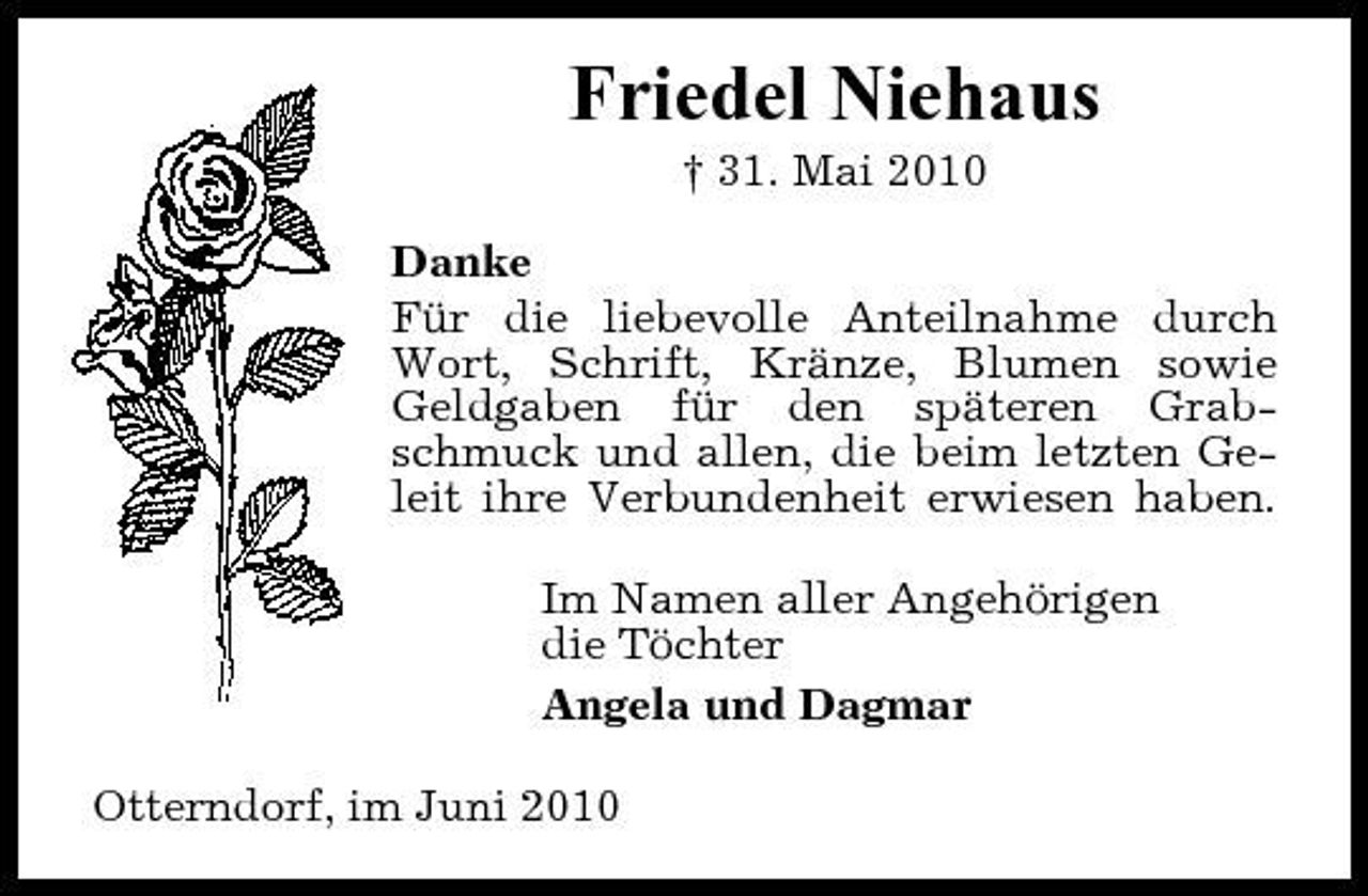 <p>Friedel Niehaus<br />† 31. Mai 2010 Danke Für die liebevolle Anteilnahme durch Wort, Schrift, Kränze, Blumen sowie Geldgaben für den späteren Grabschmuck und allen, die beim letzten Geleit ihre Verbundenheit erwiesen haben. Im Namen aller Angehörigen die Töchter Angela und Dagmar Otterndorf, im Juni 2010</p>