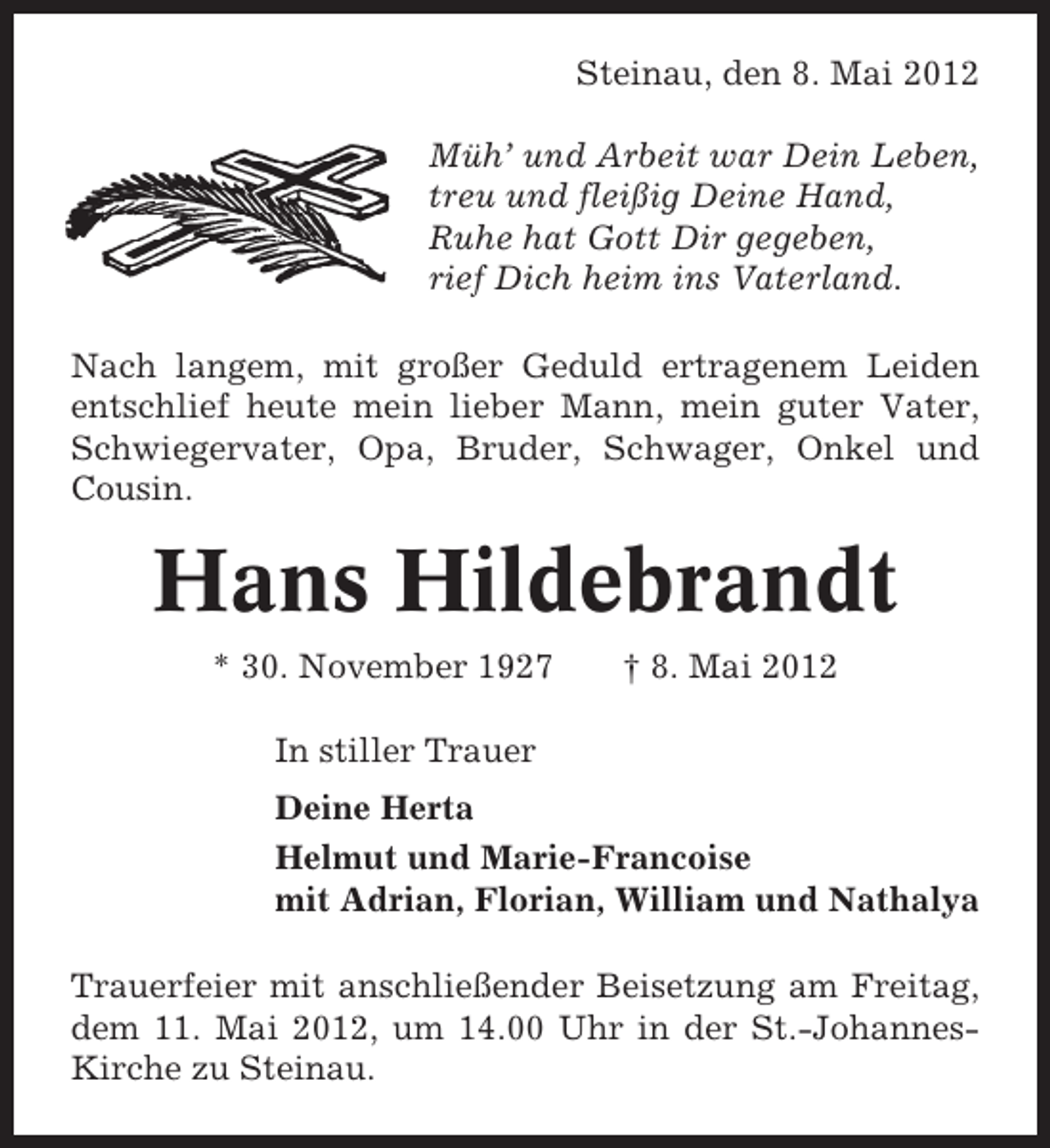 <p>Steinau, den 8. Mai 2012<br />Müh’ und Arbeit war Dein Leben,<br />treu und fleißig Deine Hand,<br />Ruhe hat Gott Dir gegeben,<br />rief Dich heim ins Vaterland.<br />Nach langem, mit großer Geduld ertragenem Leiden<br />entschlief heute mein lieber Mann, mein guter Vater,<br />Schwiegervater, Opa, Bruder, Schwager, Onkel und<br />Cousin.</p><p>Hans Hildebrandt<br />* 30. November 1927</p><p>† 8. Mai 2012</p><p>In stiller Trauer<br />Deine Herta<br />Helmut und Marie-Francoise<br />mit Adrian, Florian, William und Nathalya<br />Trauerfeier mit anschließender Beisetzung am Freitag,<br />dem 11. Mai 2012, um 14.00 Uhr in der St.-JohannesKirche zu Steinau.</p>