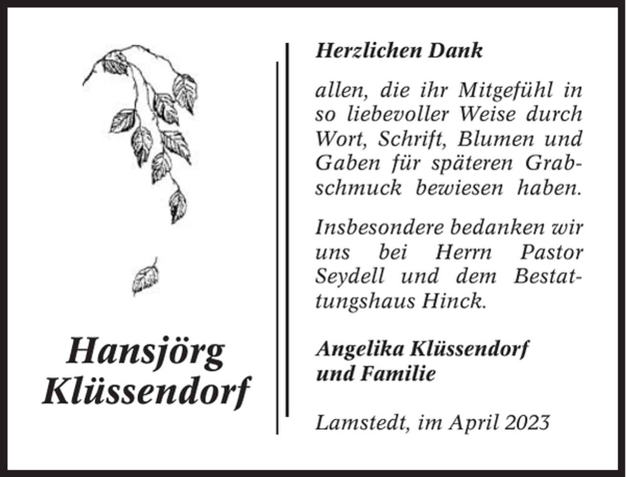 <p>Herzlichen Dank<br />allen, die ihr Mitgefühl in<br />so liebevoller Weise durch<br />Wort, Schrift, Blumen und<br />Gaben für späteren Grabschmuck bewiesen haben.<br />Insbesondere bedanken wir<br />uns bei Herrn Pastor<br />Seydell und dem Bestattungshaus Hinck.</p><p>Hansjörg<br />Klüssendorf</p><p>Angelika Klüssendorf<br />und Familie<br />Lamstedt, im April 2023</p>