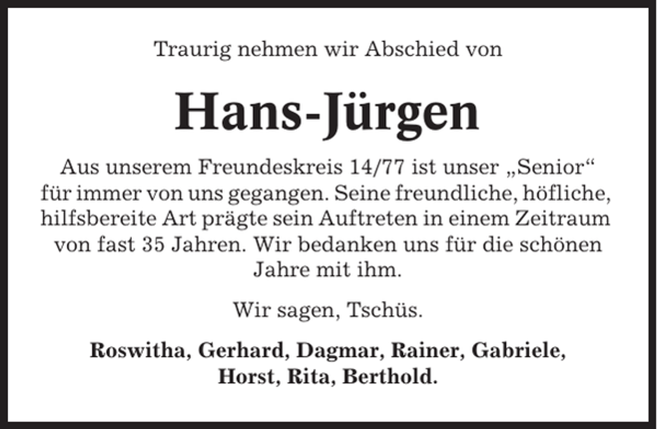 <p>Traurig nehmen wir Abschied von</p><p>Hans-Jürgen<br />Aus unserem Freundeskreis 14/77 ist unser „Senior“<br />für immer von uns gegangen. Seine freundliche, höfliche,<br />hilfsbereite Art prägte sein Auftreten in einem Zeitraum<br />von fast 35 Jahren. Wir bedanken uns für die schönen<br />Jahre mit ihm.<br />Wir sagen, Tschüs.<br />Roswitha, Gerhard, Dagmar, Rainer, Gabriele,<br />Horst, Rita, Berthold.</p>