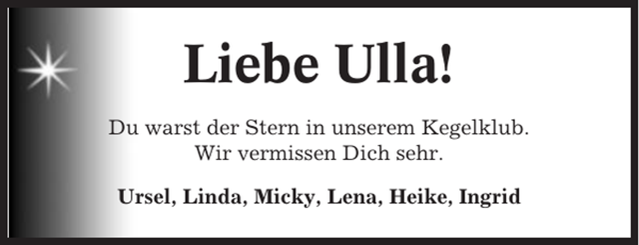 <p>Liebe Ulla!<br />Du warst der Stern in unserem Kegelklub.<br />Wir vermissen Dich sehr.<br />Ursel, Linda, Micky, Lena, Heike, Ingrid</p>