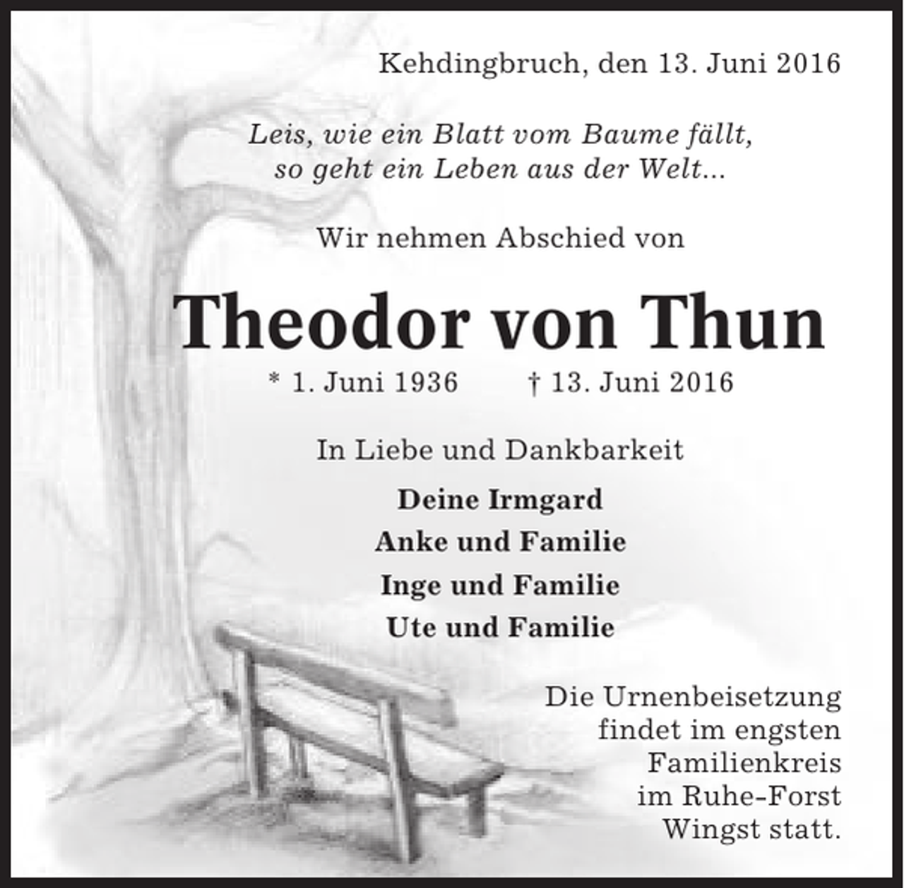 <p>Kehdingbruch, den 13. Juni 2016<br />Leis, wie ein Blatt vom Baume fällt,<br />so geht ein Leben aus der Welt...<br />Wir nehmen Abschied von</p><p>Theodor von Thun<br />* 1. Juni 1936</p><p>† 13. Juni 2016</p><p>In Liebe und Dankbarkeit<br />Deine Irmgard<br />Anke und Familie<br />Inge und Familie<br />Ute und Familie<br />Die Urnenbeisetzung<br />findet im engsten<br />Familienkreis<br />im Ruhe-Forst<br />Wingst statt.</p>