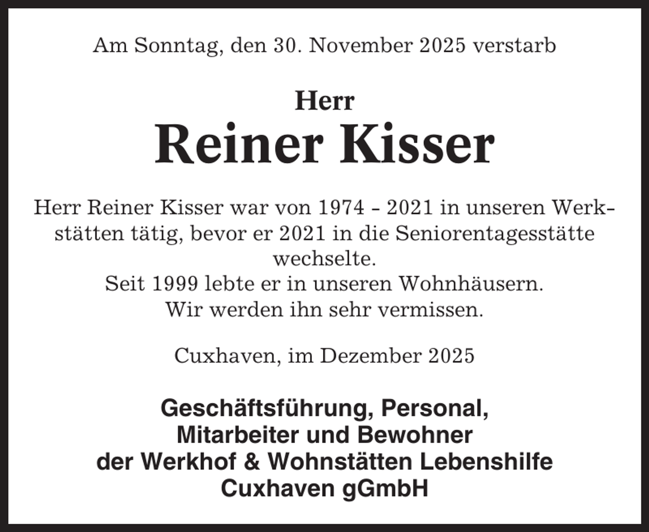 <p>Am Sonntag, den 30. November 2025 verstarb</p><p>Herr</p><p>Reiner Kisser<br />Herr Reiner Kisser war von 1974 - 2021 in unseren Werkstätten tätig, bevor er 2021 in die Seniorentagesstätte<br />wechselte.<br />Seit 1999 lebte er in unseren Wohnhäusern.<br />Wir werden ihn sehr vermissen.<br />Cuxhaven, im Dezember 2025</p><p>Geschäftsführung, Personal,<br />Mitarbeiter und Bewohner<br />der Werkhof &amp; Wohnstätten Lebenshilfe<br />Cuxhaven gGmbH</p>