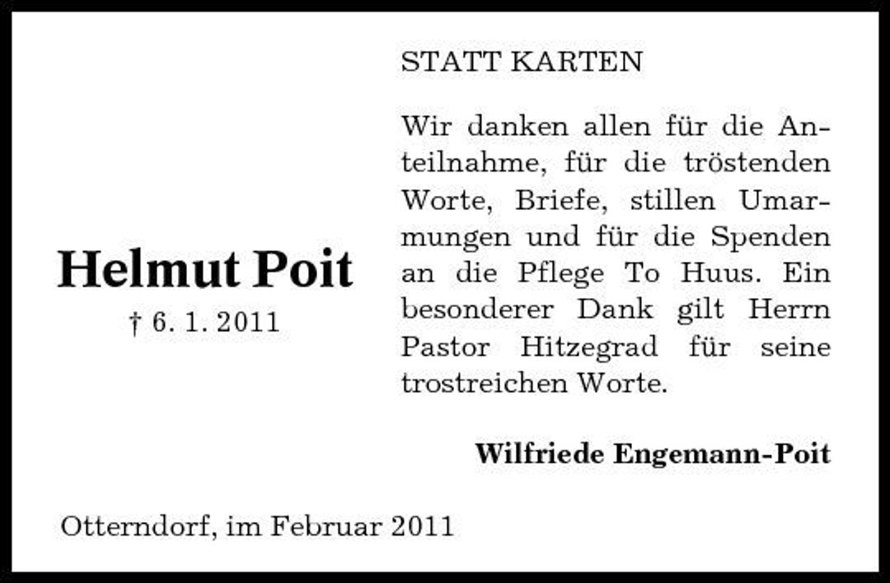 <p>STATT KARTEN Wir danken allen für die Anteilnahme, für die tröstenden Worte, Briefe, stillen Umarmungen und für die Spenden an die Pflege To Huus. Ein besonderer Dank gilt Herrn Pastor Hitzegrad für seine trostreichen Worte. Wilfriede Engemann-Poit Otterndorf, im Februar 2011</p><p>Helmut Poit<br />† 6. 1. 2011</p>