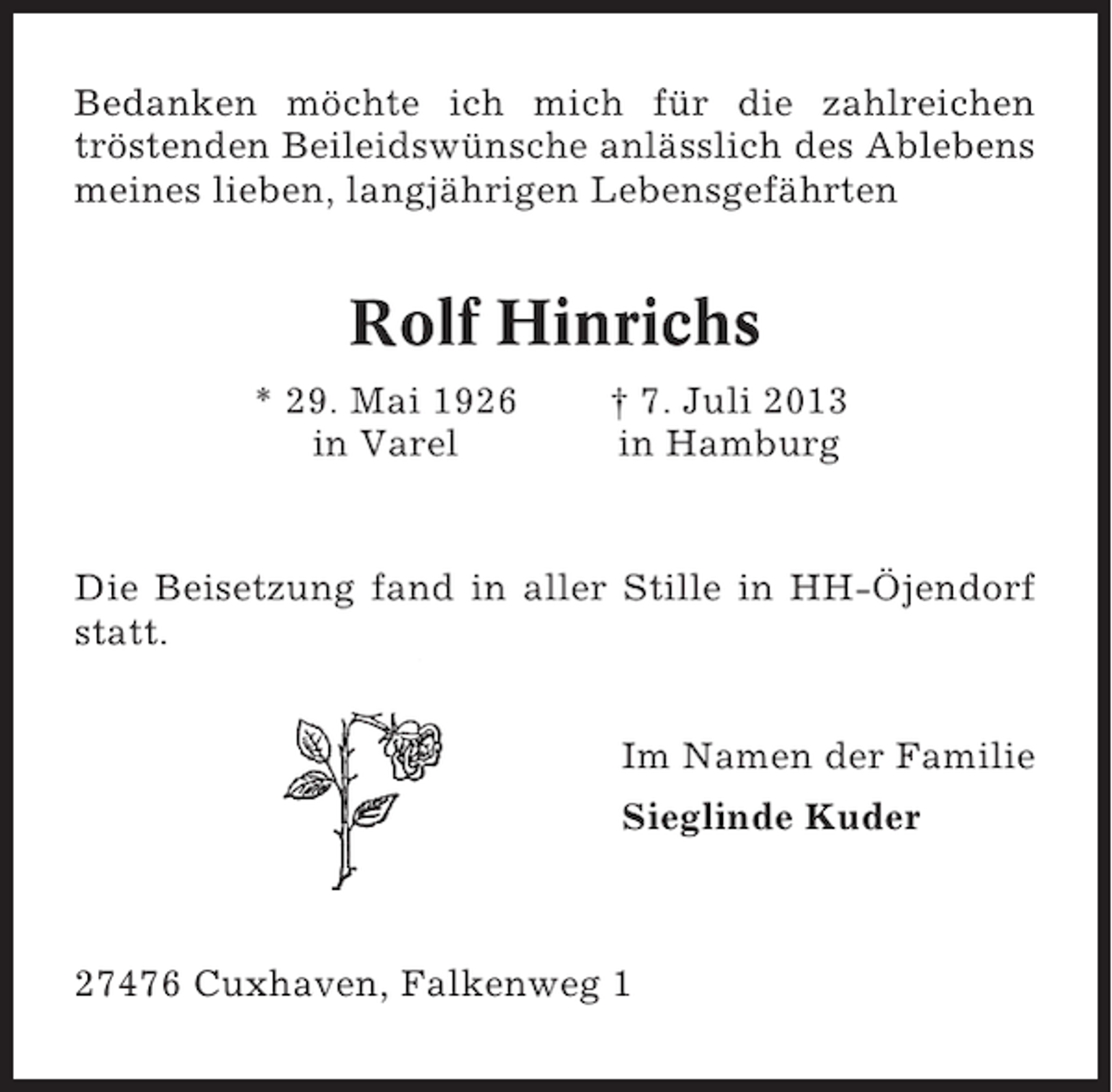 <p>Bedanken möchte ich mich für die zahlreichen<br />tröstenden Beileidswünsche anlässlich des Ablebens<br />meines lieben, langjährigen Lebensgefährten</p><p>Rolf Hinrichs<br />* 29. Mai 1926<br />in Varel</p><p>† 7. Juli 2013<br />in Hamburg</p><p>Die Beisetzung fand in aller Stille in HH-Öjendorf<br />statt.<br />Im Namen der Familie<br />Sieglinde Kuder</p><p>27476 Cuxhaven, Falkenweg 1</p>