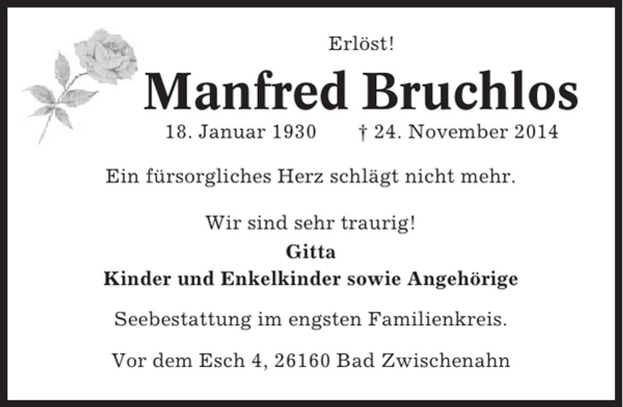 <p>Erlöst!</p><p>Manfred Bruchlos<br />18. Januar 1930</p><p>† 24. November 2014</p><p>Ein fürsorgliches Herz schlägt nicht mehr.<br />Wir sind sehr traurig!<br />Gitta<br />Kinder und Enkelkinder sowie Angehörige<br />Seebestattung im engsten Familienkreis.<br />Vor dem Esch 4, 26160 Bad Zwischenahn</p>